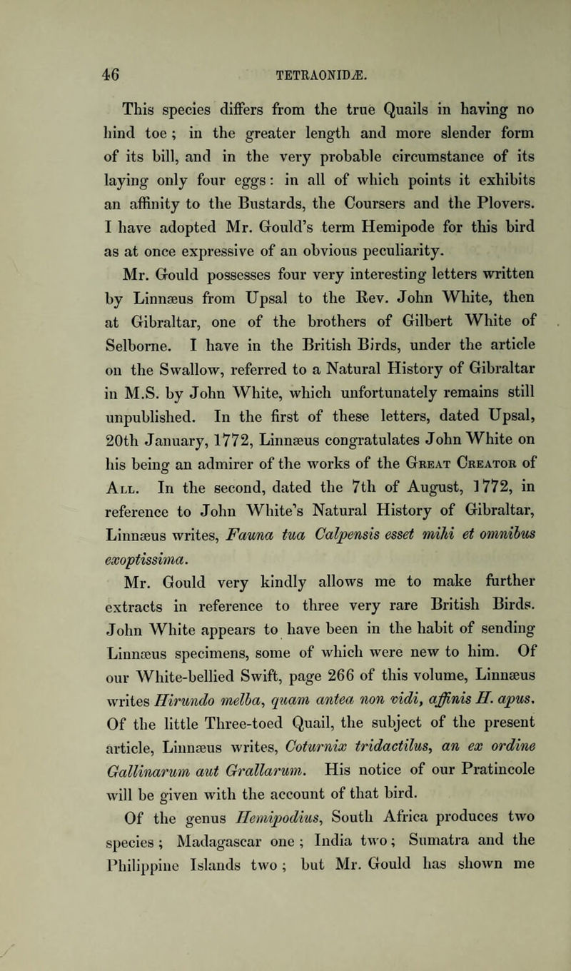 This species differs from the true Quails in having no hind toe ; in the greater length and more slender form of its bill, and in the very probable circumstance of its laying only four eggs: in all of which points it exhibits an affinity to the Bustards, the Coursers and the Plovers. I have adopted Mr. Gould’s term Hemipode for this bird as at once expressive of an obvious peculiarity. Mr. Gould possesses four very interesting letters written by Linnseus from Upsal to the Rev. John White, then at Gibraltar, one of the brothers of Gilbert White of Selbome. I have in the British Birds, under the article on the Swallow, referred to a Natural History of Gibraltar in M.S. by John White, which unfortunately remains still unpublished. In the first of these letters, dated Upsal, 20th January, 1772, Linnseus congratulates John White on his being an admirer of the works of the Great Creator of All. In the second, dated the 7th of August, 1772, in reference to John White’s Natural History of Gibraltar, Linnseus writes, Fav/na tua Calpensis esset mild et omnibus exoptissima. Mr. Gould very kindly allows me to make further extracts in reference to three very rare British Birds. John White appears to have been in the habit of sending Linna;us specimens, some of which were new to him. Of our White-bellied Swift, page 266 of this volume, Linnseus writes Hirundo melha, quam antea non vidi, affinis H. apus. Of the little Three-toed Quail, the subject of the present article, Linnseus writes, Coturnix tridactilus, an ex ordine Gallinarmn aut Grallarum. His notice of our Pratincole will be given with the account of that bird. Of the genus Hemipodius, South Africa produces two species; Madagascar one ; India two; Sumatra and the Philippine Islands two; but Mr. Gould has shown me