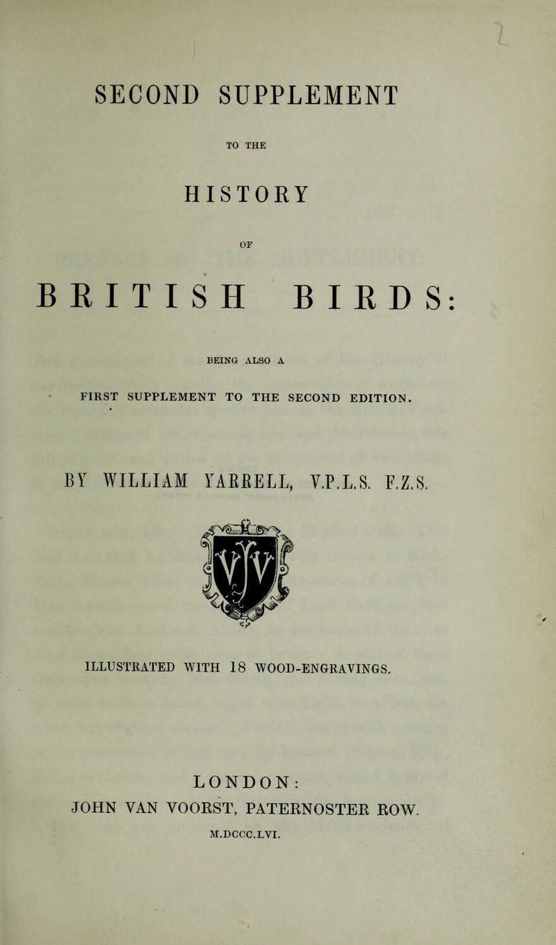 SECOND SUPPLEMENT TO THE HISTORY OF BRITISH BIRDS BEING ALSO A FIRST SUPPLEMENT TO THE SECOND EDITION. BY WILLIAM YAERELL, V.P.LS. F.Z.S, ILLUSTRATED WITH 18 WOOD-ENGRAVINGS. LONDON: JOHN VAN VOORST, PATERNOSTER ROW. M.DCCC.LVI.