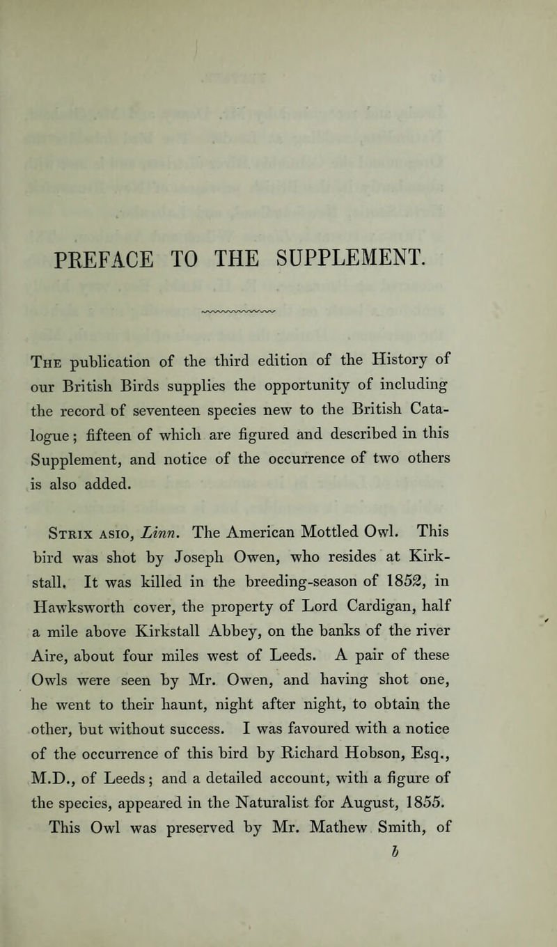 PREFACE TO THE SUPPLEMENT. The publication of the third edition of the History of our British Birds supplies the opportunity of including the record of seventeen species new to the British Cata¬ logue ; fifteen of which are figured and described in this Supplement, and notice of the occurrence of two others is also added. Strix asio, Linn. The American Mottled Owl. This bird was shot by Joseph Owen, who resides at Kirk- stall. It was killed in the breeding-season of 1852, in Hawksworth cover, the property of Lord Cardigan, half a mile above Kirkstall Abbey, on the banks of the river Aire, about four miles west of Leeds. A pair of these Owls were seen by Mr. Owen, and having shot one, he went to their haunt, night after night, to obtain the other, but without success. I was favoured with a notice of the occurrence of this bird by Richard Hobson, Esq., M.D., of Leeds; and a detailed account, with a figure of the species, appeared in the Naturalist for August, 1855. This Owl was preserved by Mr. Mathew Smith, of h