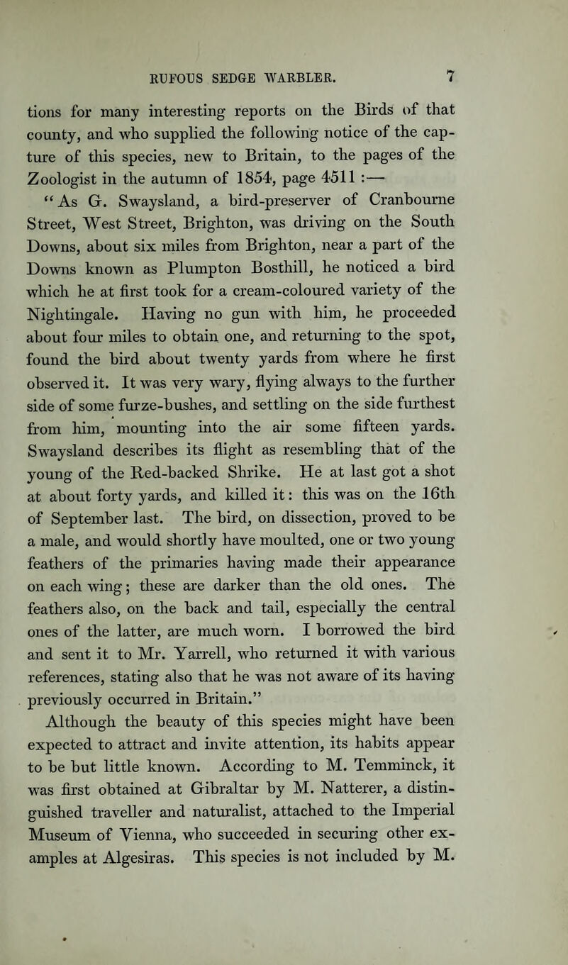 tions for many interesting reports on the Birds of that county, and who supplied the following notice of the cap¬ ture of this species, new to Britain, to the pages of the Zoologist in the autunrn of 1854, page 4511 :— “As G. Swaysland, a bird-preserver of Cranbourne Street, West Street, Brighton, was driving on the South Downs, about six miles from Brighton, near a part of the Downs known as Plumpton Bosthill, he noticed a bird which he at first took for a cream-coloured variety of the Nightingale. Having no gun with him, he proceeded about four miles to obtain one, and returning to the spot, found the bird about twenty yards from where he first observed it. It was very wary, flying always to the further side of some furze-bushes, and settling on the side furthest from him, mounting into the air some fifteen yards. Swaysland describes its flight as resembling that of the young of the Red-backed Shrike. He at last got a shot at about forty yards, and killed it: this was on the 16th of September last. The bird, on dissection, proved to be a male, and would shortly have moulted, one or two young feathers of the primaries having made their appearance on each wing; these are darker than the old ones. The feathers also, on the back and tail, especially the central ones of the latter, are much worn. I borrowed the bird and sent it to Mr. Yarrell, who returned it with various references, stating also that he was not aware of its having previously occurred in Britain.” Although the beauty of this species might have been expected to attract and invite attention, its habits appear to be but little known. According to M. Temminck, it was first obtained at Gibraltar by M. Natterer, a distin¬ guished traveller and naturalist, attached to the Imperial Museum of Vienna, who succeeded in securing other ex¬ amples at Algesiras. This species is not included by M.