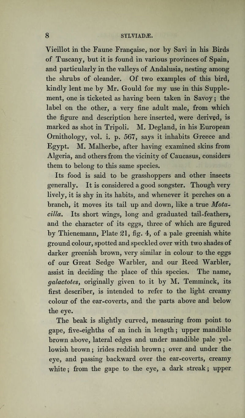 Vieillot in the Faune Frangaise, nor by Savi in his Birds of Tuscany, hut it is found in various provinces of Spain, and particularly in the valleys of Andalusia, nesting among the shrubs of oleander. Of two examples of this bird, kindly lent me by Mr. Gould for my use in this Supple¬ ment, one is ticketed as having been taken in Savoy; the label on the other, a very fine adult male, from which the figiire and description here inserted, were derived, is marked as shot in Tripoli. M. Degland, in his European Ornithology, vol. i. p. 567, says it inhabits Greece and Egypt. M. Malherbe, after having examined skins from Algeria, and others from the vicinity of Caucasus, considers them to belong to this same species. Its food is said to be grasshoppers and other insects generally. It is considered a good songster. Though very lively, it is shy in its habits, and whenever it perches on a branch, it moves its tail up and down, like a true Mota- cilla. Its short wings, long and graduated tail-feathers, and the character of its eggs, three of which are figured by Thienemann, Plate 21, fig. 4, of a pale greenish white ground colour, spotted and speckled over with two shades of darker greenish brown, very similar in colour to the eggs of our Great Sedge Warbler, and om Reed Warbler, assist in deciding the place of this species. The name, galactotes, originally given to it by M. Temminck, its first describer, is intended to refer to the light creamy colour of the ear-coverts, and the parts above and below the eye. The beak is slightly curved, measuring from point to gape, five-eighths of an inch in length; upper mandible brown above, lateral edges and under mandible pale yel¬ lowish brown; irides reddish brown; over and under the eye, and passing backward over the ear-coverts, creamy white; from the gape to the eye, a dark streak; upper