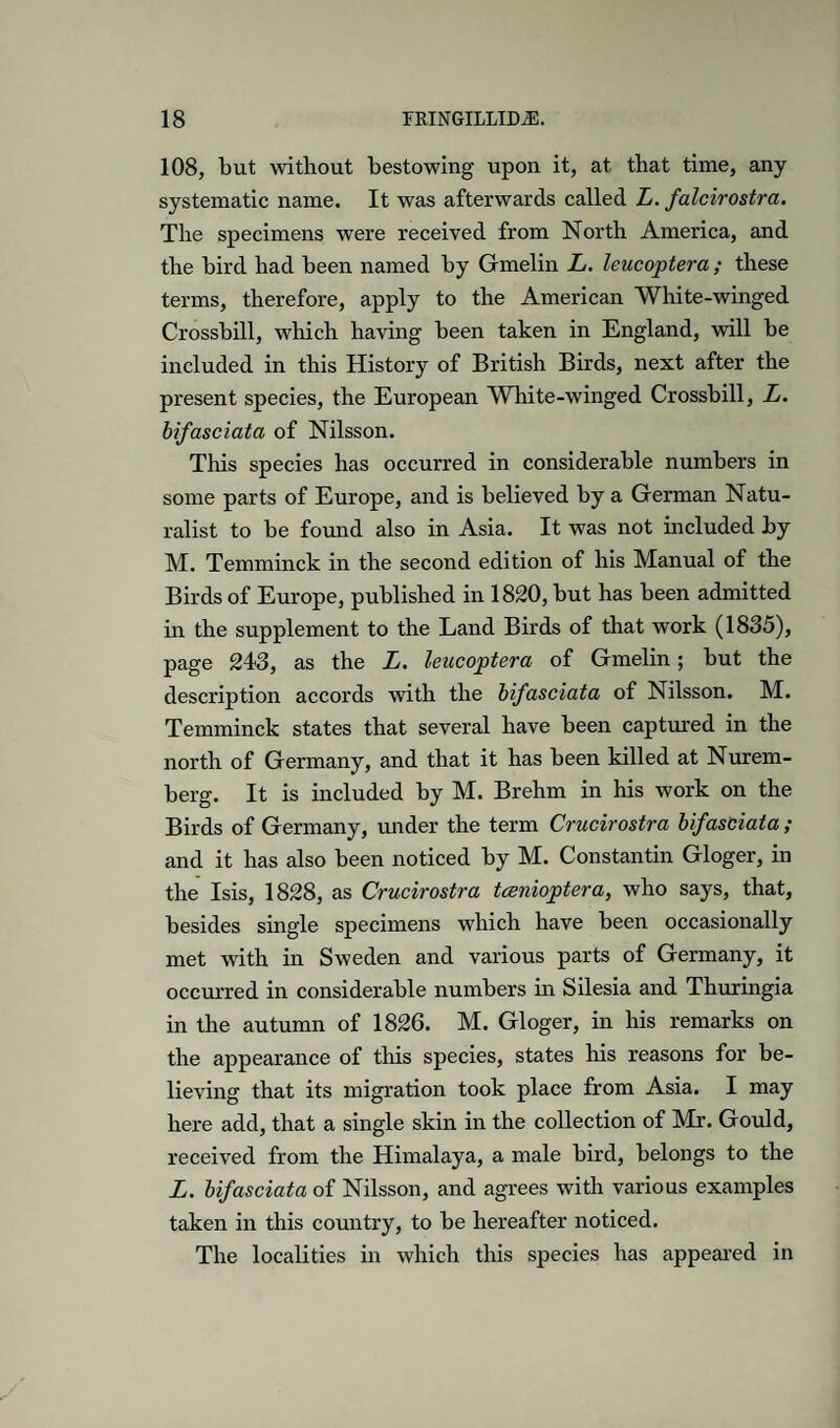 108, but without bestowing upon it, at that time, any systematic name. It was afterwards called L. falcirostra. The specimens were received from North America, and the bird had been named by Gmelin L. leucoptera; these terms, therefore, apply to the American White-winged Crossbill, which having been taken in England, will be included in this History of British Birds, next after the present species, the European White-winged Crossbill, L. bifasciata of Nilsson. This species has occurred in considerable numbers in some parts of Europe, and is believed by a German Natu¬ ralist to be found also in Asia. It was not included by M. Temminck in the second edition of his Manual of the Birds of Europe, published in 1820, but has been admitted in the supplement to the Land Birds of that work (1835), page 243, as the L. leucoptera of Gmelin; but the description accords with the bifasciata of Nilsson. M. Temminck states that several have been captured in the north of Germany, and that it has been killed at Nurem¬ berg. It is included by M. Brehm in his work on the Birds of Germany, under the term Crucirostra bifasciata ; and it has also been noticed by M. Constantin Gloger, in the Isis, 1828, as Crucirostra tcenioptera, who says, that, besides single specimens which have been occasionally met with in Sweden and various parts of Germany, it occurred in considerable numbers in Silesia and Thuringia in the autumn of 1826. M. Gloger, in his remarks on the appearance of this species, states his reasons for be¬ lieving that its migration took place from Asia. I may here add, that a single skin in the collection of Mr. Gould, received from the Himalaya, a male bird, belongs to the L. bifasciata of Nilsson, and agrees with various examples taken in this country, to be hereafter noticed. The localities in which this species has appeai'ed in