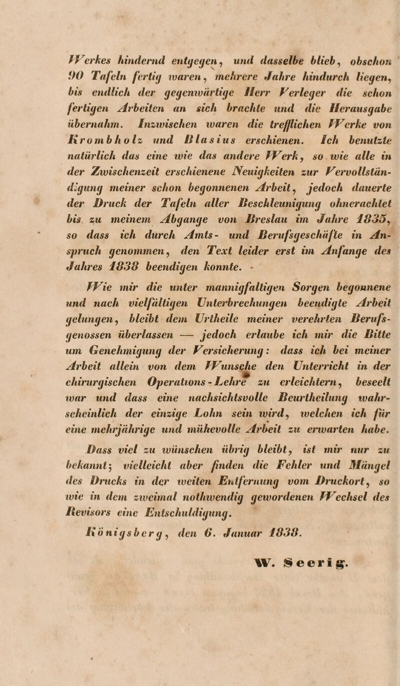 fVerkes hindernd entffefieny und dasselbe blieb ^ obschon flO Tafeln fertig waren ^ mehrere Jahre hindurch liegen^ bis endlich der geyenwärtige Herr Verleger die schon fertigen Arbeiten an sich brachte und die Herausgabe übernahm. Inzwischen waren die trefflichen f'Terke von Kr o mb holz und Blasius erschienen. Ich benutzte natürlich das eine wie das andere IVerk, so wie alle in der Zwischenzeit erschienene Neuigkeiten zur yet'vollstän- digung meiner schon begonnenen Arbeit^ jedoch dauerte der Druck der Tafeln aller Beschleunigung ohnerachtet bis zu meinem Abgänge von Breslau im Jahre 1835^ so dass ich durch Amts- und Berufsgeschäfte in An¬ spruch genommen, den Text leider erst im Anfänge des Jahres 1838 beendigen konnte. - IVie mir die unter mannigfaltigen Sorgen begonnene und nach vielfältigen Unterbrechungen beendigte Arbeit gelungen, bleibt dem Urtheile meiner verehrten Berufs¬ genossen überlassen — jedoch erlaube ich mir die Bitte um Genehmigung der Versicherung: dass ich bei meiner Arbeit allein von dem IVunsche den Unterricht in der chirurgischen Operations - Lehre zu erleichtern, beseelt rvar und dass eine nachsichtsvolle Beurtheilung wahr- seheinlich der einzige Lohn sein wird, welchen ich für eine mehrjährige und mühevolle Arbeit zu envarten habe. Dass viel zu wünschen übrig bleibt, ist mir nur zu bekannt', vielleicht aber finden die Fehler und Mängel des Drucks in der weiten Entfernung vom Druckort, so wie in dem zweimal nothwendig gewordenen IFechsel des Itevisors eine Entschuldigung. Königsberg, den 6. Januar 1838. W. IS e e r i g.