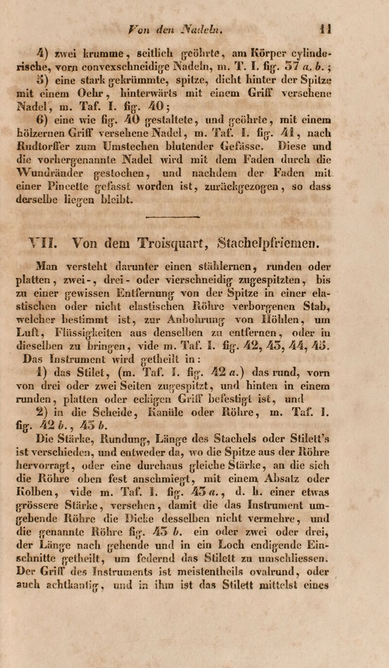 4) TMGi krumme, seitlich gcölivte, am Körper cylindc- rische, voni convcxschneuli{je Nadeln, m. T. I. fig'. 57 a, b.; o) eine stark gekrümmte, spitze, dicht hinter der Spitze mit einem Oehr, hinterwärts mit einem Griß versehene Nadel , m. Taf. I. fig. 40 j 6) eine wie fig. 40 gestaltete, und geöhrte, mit einem hölzernen GrilF versehene Nadel, m. Tat‘. ff. fig. 41, nach Rudtorffer zum Unistechcn blutender Gefässc. Diese und die vorhergenannte Nadel wird mit (lern Faden durch die Wuadräuder gestochen, und nachdem der Faden mit einer Pincette gefasst worden ist, zuiäckgezogen, so dass derselbe liegen bleibt. ^'II. Von dem Troisquart, »Staclielpfriemen. 3Ian versteht danintcr einen stählernen, runden oder platten , zwei -, drei - oder vierschneidig zugespitzten, bis zu einer gewissen Entfernung von der Spitze in einer ela¬ stischen oder nicht elastischen Röhre verborgenen Stab, w'clchcF bestimmt ist, zur Aid)ohrung von Höhlen, um Luft, Flüssigkeiten aus denselben zu entfernen, oder iu dieselJjen zu bringen, vidc m. Taf. I. fig. 42, 45, 44, 45. Das Instrument wird getheilt in: 1) das Stilet, (m. Taf. ff. fig. 42«.) das nind, vorn von drei oder zwei Seiten zugespitzt, und hinten in einem runden, platten oder eckigen Grilf befestigt ist, und 2) in die Scheide, Kanüle oder Rölu’e, m. Taf. ff. fig. 42 b., 45 b. Die Stärke, Rundung, Länge des Stachels oder Stilett’s ist verschieden, imd entweder da, w o die Spitze aus der Röhre hervorragt, oder eine durchaus gleiche Stärke, an die sich die Röhre oben fest anschmiegt, mit einem Absatz oder Kolben, vide m. Taf. 1. fig. 45«., d. h. einer etwas grössere Stärke, versehen, damit die das Instrument um¬ gebende Röhre die Dicke dessclljcn nicht vermehre, und die genannte Röhre fig. 45 b. ein oder zwei oder drei, der Länge nach gehende und in ein Loch endigende Ein¬ schnitte getheilt, um federnd das Stilett zu umschliessen. Der Griff des Instruments ist meistentheils ovalrund, oder auch achtkantig, und in ihm ist das Stilett mittelst eines