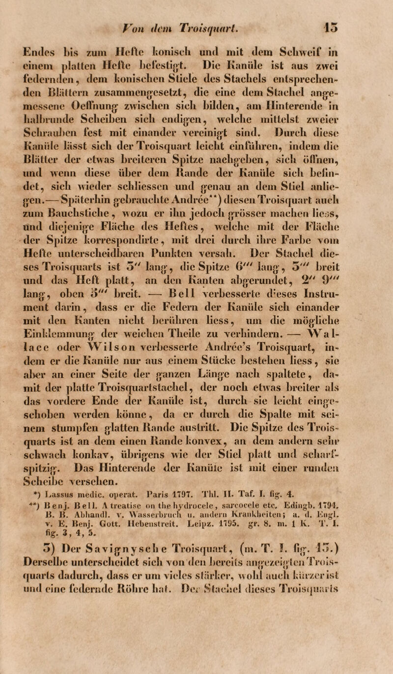 Von ih'm Tmisquarl. 15 Endes l)is zuiii llclto IjoniscK und mit dem Scimelf in einem platten Helte hclestijjt. Die Kanüle ist aus zwei federmlen, dem koniselien Stiele des Staeliels entspreclicn- den Blättern zusammenjjesetzt, die eine dem Staeliel anjje- messene OelFnunjy zwischen sieh bilden, am Ilinterende in haliininde Scheiben sieh cndijjen, welche mittelst zweier Sehraid>cn fest mit einander vercinijjt sind. Durch diese Kanide lässt sich der Troisquart leicht cinliihren, indem die Blätter der etwas breiteren Spitze nachgehen, sieh ödhen, und wenn diese über dem llandc der Kanüle sich helin- det, sich wieder schliessen und genau an dem Stiel anlie- gcn.— S[)ätcrhin gchrauehtc Andree**) diesenTrois([uart auch zum B.auehstiche , wozu er ihn jedoch grösser machen licss, lind diejenige Fläche des Heftes, welche mit der Fläcln; der Spitze horrespondirte, mit drei durch ihre Farbe vom Hellte unterscheidbaren Punlitcn versah. Der Stachel die-  breit scs Troiscpiarts ist 5 lang, die Spitze 0''' lang, und das Heft platt, an den Kanten abgerundet, 2 9 lang, oben o' breit. — Bell verbesserte d-escs Instru¬ ment darin, dass er die Federn der Kanüle sieh einander mit den Kanten nicht l)cridircn Hess, um die mögliche Einldcinmung der w eichen Thcile zu verhindern. — \V a 1- lacc oder Wilson verbesserte Andree’s Troisquart, in¬ dem er die Kanüle nur aus einem Stücke licstehen Hess, sic aller an einer Seite der ganzen Länge nach spaltete, da¬ mit der jilatte Troisquarf staehel, der noch etwas breiter als das vordere Ende der Kanüle ist, durch sie leicht einge- schoben werden könne, da er durch die Spalte mit sei¬ nem stumpfen glatten llandc austritt. Die Spitze des Trois- quarts ist an dem einen Bande konvex, an dem andern sehr schwach konkav, übrigens wie der Sliel platt und scharf¬ spitzig. Das Hintcrende der Kanüle ist mit einer rundcii Scheibe versehen. *) I.assus medic. operat. l’aris 1T97. Tlil. II. Taf, I. (ig. 4. *') Benj. Bell. Atreati.se oii the Iiydrocelc, sarcoeele etc. Ediiigb. 1794. B. B. Abliandl. v. \\'a.sscrbrii('b ii. aiidei'ii Kraiiklieiteii» a. d. lüigl. V. E. Benj. Gott. Hebeiistreit. Leipz. 1795. gr. 8. in. 1 K. T. I. fig. 3, 4, 5. 5) Der Savignysche Troistpiart, (in. T. !. fig. 15.) Derselbe unterscheidet sich von den iicrcils an<>(‘zei|jlcnTrols- t|uarts dadurch, dass er um viides slärkcr, w ohl auch kürzer ist und eine federnde Röhre ha(. Der Slachcl dieses Troisipiaiis