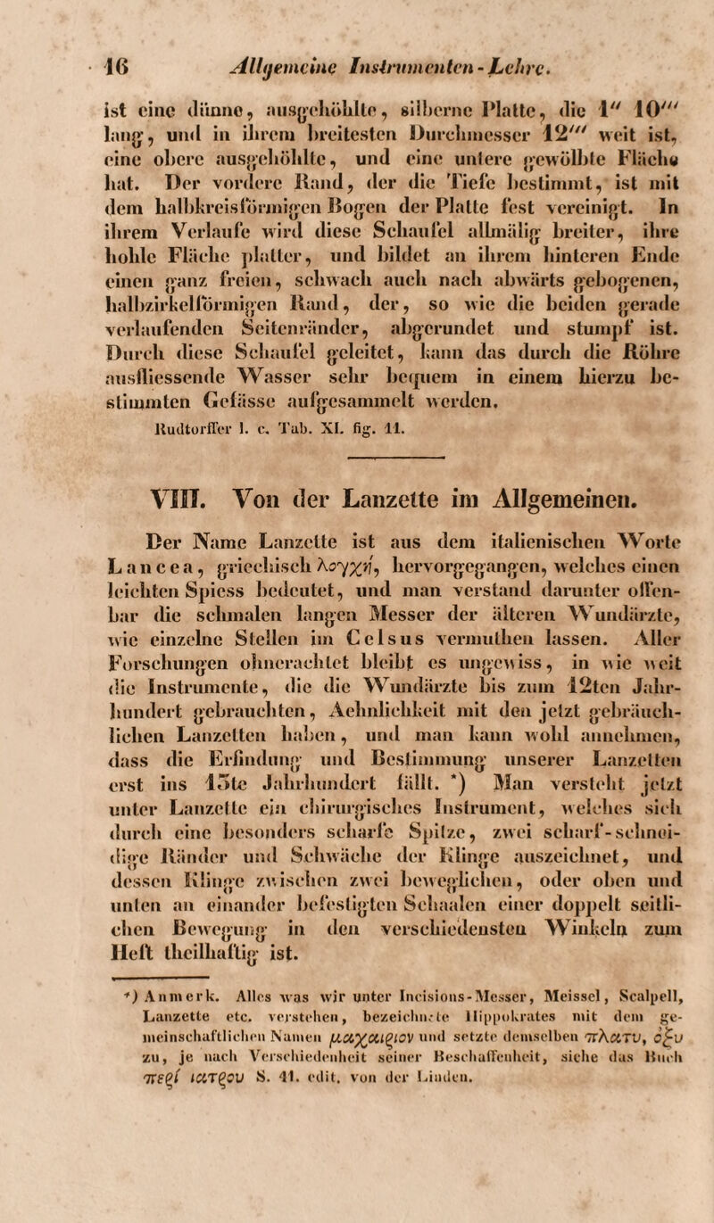 • j(> Allijemcinf} Inslmmenlcn- Lehre. ist eine (li’iano, aiisyeliölille, sühernc IMaltc, die 1 10' lang’, und in Uireru breitesten Dnicliinesser 12' weit ist, eine ol)erc ausjjcdiöldle, und eine unlere jjewölble Fläche hat. Der vordere Hand, der die Tiefe licslimmt, ist mit dem halhkreislorjnijyen Bojjen der Platte fest vereinigt. In ilirem Verlaufe wird diese Schaufel alhnälig: breiter, ilire hohle Fläche ])ljjller, und bildet an ihrem hinteren Kndc einen ganz freien, schwach auch nach abwärts gebogenen, halbzirhellbrmigen lltmd, der, so wie die beiden }>erade verlaufenden Scitenränder, abgerundet und stunjpf ist. Durch diese Schaufel geleitet, bann das durch die Röhre auslliessende Wasser sehr bc({ucm in einem hierzu be¬ stimmten Oelässc aulgcsammelt werden. Jlucltorffer 1. c. 'l’ub. XL fig. 11. VIIT. Von der Lanzette iin Allgemeinen. Der Name Lanzette ist aus dem italienischen Worte L a n c e a, griechisch hervorgegangen, welches einen leichten Spiess bedeutet, und man verstand damnter olfen¬ bar die schmalen langen Messer der älteren Wundärzte, %vie einzelne Stellen im Cclsus vermuthen lassen. Aller Forschungen ohiieracblct bleibt es ungewiss, in wie ^^oit die Instrumente, die die Wundärzte bis zum 12ten Jahr¬ hundert gebrauchten, Aehnlichlicit mit den jetzt gebräuch¬ lichen Lanzetten haben, und man bann w ohl annehmen, dass die Erfindung und Bestimmung- unserer Lanzetten erst ins 15tc Jahrhundert lällt. *) Man versteht jetzt unter Lanzette ein chirurgisches Instrument, welches sich durch eine besonders scharlb Spitze, zwei scharf-schnei¬ dige Ränder und Schwäche der Klinge auszeichnet, und dessen Klinge zwischen zwei bewegiiehen, oder oben und unten an einander befestigten Schaalen einer doppelt seitli¬ chen Bewegung in den verschledeusteu Winbehi zmn Hellt theilhaftig ist. Annicrk. Allos was wir unter Iiu-isioiis-Messer, RIeissel, Sealpell, Lanzette etc. verstehen, bezeiclin,-te llippokrates mit dem ge- meinscliaftliehen Nunieii und setzte demselben 'TtKcctv, 6^v zu, je nach Veisehiedenbeit seiner KesebalTeulu-it, sielie das Hmb