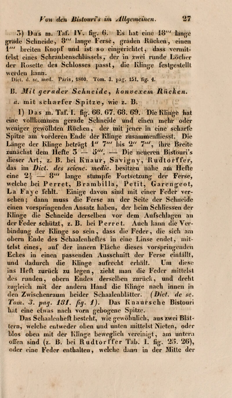 r») Das m. Tal’. IV. 0. Es hat eine 18' lan>je fyratle Sclmeide, 8' lange Ferse, graden Kücken, einen 1' breiten Knopf und ist so eingerichtet, dass vermit¬ telst eines Schraiihenschliissels, der in z^vei runde Löch(*r der Koselte des Schlosses passt, die Klinge lestgestellt uerden kann. Diel. d. sc. ined. Paris, 1800. Tom. 3. pag. 151. fig. i. 8. Jfit gerader Sehneide ^ konve.vem Riichen. u. mit scharfer Spitze, wie z. B. 1) Das m. Taf. I. fig. 66. 67. 68. 69. Die Klinge hat tdne Vollkommen gerade Schneide und einen mehl* oder weniger gewölbten Rücken, der mit jener* iü eine scharfe Spitze am vorderen Ende der Klinge züsammenfliesst. Die Länge der Klinge beträgt 1 7' bis 2 7', ihre Breite zunächst dem Hefte 5 — 8'. — Die neüei*en Bi^öuri’s dieser Art, z. B. bei Kiiaur, Savigny, Iludtörffer, das im Dict. des sciene. medie. besitzen nahe aüi Hefte eine — 8' lange stumpfe Fortsetzung der Ferse, welche bei Perret, Brarabilla, Petit, Garen ge ot, La Fayc fehlt. Einige davon sind mit einer Fedet* ver¬ sehen 3 dann muss die Ferse an der Seite der Schneide einen vorspringenden Ansatz haben, der beim Schliessen der Klinge die Schneide derselben vor dem Aufschlagen an der Feder schützt, z. B. bei Perret. Auch kann die Ver¬ bindung der Klinge so sein, dass die Feder, die sich am obem Ende des Schaalenheftes in eine Linse endet, mit¬ telst eines, auf der innern Fläche dieses vorsprinjjcnden Eckes in einen passenden Ausschnitt der Ferse einlällt, und dadurch die Klinge aufrecht erhält. Um diese ins Heft zurück zu legen, zieht man die Feder mittelst des runden, obern Endes derselben zurück, und dreht zugleich mit der andern Hand die Klinge nach innen in den Zwischenraum beider Schaalcnblätter. (Diel, de sc. Tom. 3. png. 181. fig. 1). Das Knaursehe Bistouri hat eine etwas naeh vorn gebogene Spitze. Das Schaalenheft besteht, wie gewöhnlich, aus zwei Blät¬ tern, welche entweder oben und unten mittelst iNieten, oder blos oben mit der Klinge beweglieh vereinigt, am untern offen sind (z. B. bei Rudtorffer Tab. 1. fig. 28. 26), oder eine Feder enthalten, welche dann in der Mitte der