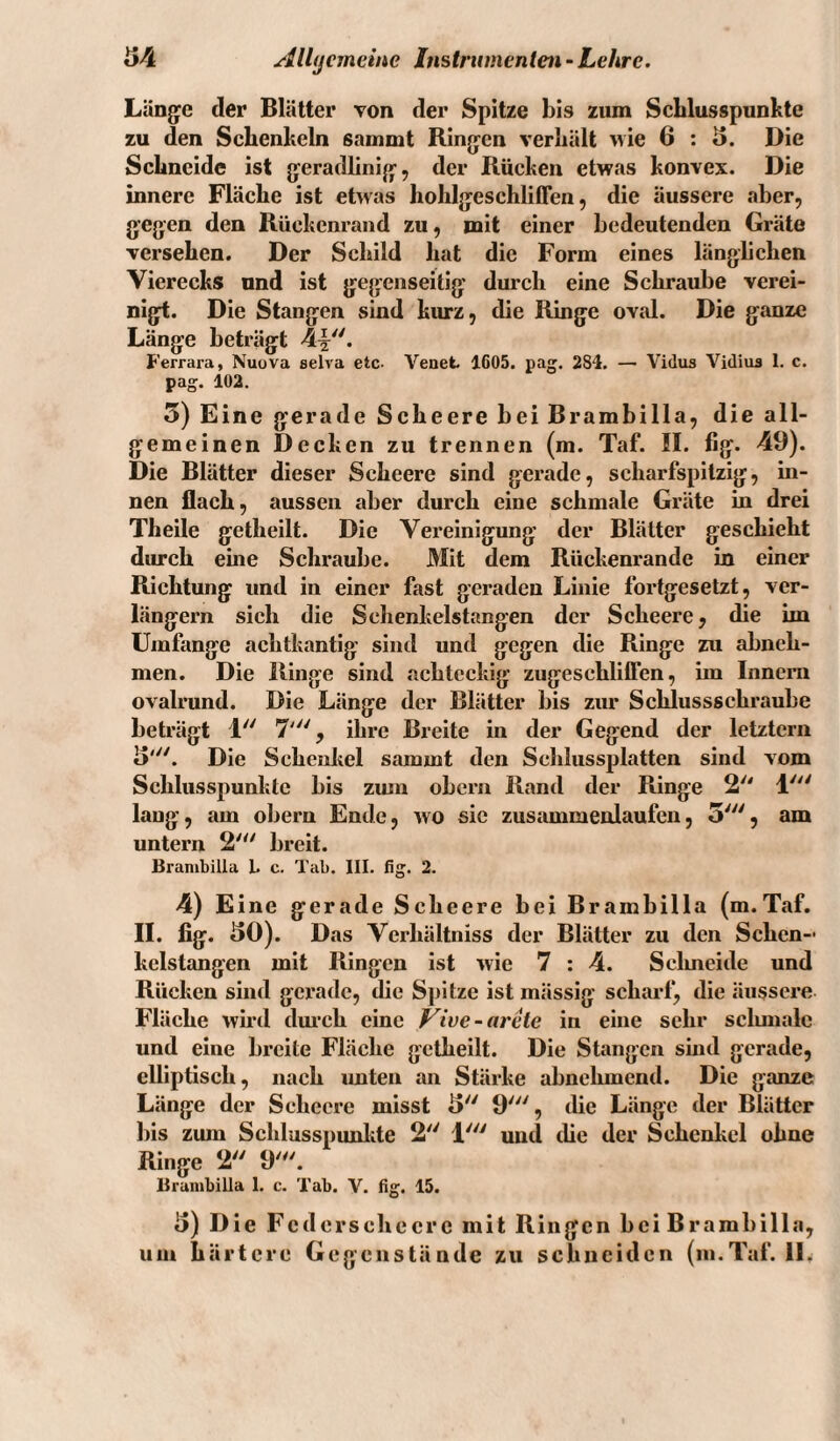 i54 Allijcmeine Instnanentm-Lehre. Länge der Blätter von der Spitze bis ziim ScLlusspunlite zu den Schenkeln sammt Ringen verhält >vie 6 : 5. Die Schneide ist geradlinig, der Rücken etwas konvex. Die innere Fläche ist ehvas hohlgeschliffen, die äussere aber, gegen den Rückenrand zu, mit einer bedeutenden Gräte versehen. Der Schild hat die Form eines länglichen Vierecks und ist gegenseitig durch eine Schraube verei¬ nigt. Die Stangen sind kurz, die Ringe oval. Die ganze Länge beträgt 4^^. Ferrara, Nuova eelva etc- Venet 1605. pag. 284. — Vidus Vidiua 1. c. pag. 102. 5) Eine gerade Seheere bei Brambilla, die all¬ gemeinen Decken zu trennen (m. Taf. II. fig. 49). Die Blätter dieser Seheere sind gerade, scharfspitzig, in¬ nen flach, aussen aber durch eine schmale Gräte in drei Theile getheilt. Die Vereinigung der Blätter geschieht durch eine Schraube. Mit dem Rückenrande in einer Richtung und in einer fast geraden Linie fortgesetzt, ver¬ längern sich die Schenkelstangen der Seheere, die im Umfange achtkantig sind und gegen die Ringe zu abneh¬ men. Die Ringe sind achteckig zugeschliffen, im Innern ovalrund. Die Länge der Blätter bis zur Schlussschraube beträgt 1 7', ihre Breite in der Gegend der letztem B'. Die Schenkel sammt den Scldussplatten sind vom Schlusspunkte bis zum obern Rand der Ringe 2 1' laug, am obern Ende, wo sic zusammenlaufeii, 3', am untern 2''' breit. Brambilla L c. Tab. IIL fig, 2. 4) Eine gerade Seheere bei Brambilla (m.Taf. II. fig. BO). Das Verhältniss der Blätter zu den Schen¬ kelstangen mit Ringen ist wie 7 : 4. Selmeide und Rücken sind gerade, die Spitze ist mässig schai’f, die äussere Fläche wml dm’ch eine Vive-arele in eine sehr sclunalc und eine breite Fläche getheilt. Die Stangen sind gerade, elliptisch, nach imten an Stärke abnehmend. Die ganze Länge der Seheere misst B 9', die Länge der Blätter bis zum Scldusspunlite 2 1' und die der Schenkel ohne Ringe 2 9'''. Brambilla 1. c. Tab. V. fig. 15. B) Die Fcderschecre mit Ringen bei Brambilla,