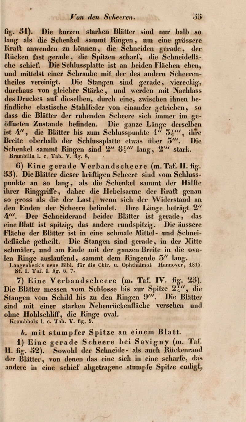 f^'un den Se/teereu. fij»:. tJl). Die kurzen starken Blrilter sind nur halb so lall}*: als die Schenkel sammt Rin}*:en, um eine }»TÖsscre Kraft amvenden zu können, die Schneiden }yerade, der Rücken last gerade ^ die Spitzen scharf, die Schneideflä- ehc schief. Die Schlussplatte ist an beiden Flächen eben, und mittelst einer Schraube mit der des andern Sclieercn- thciles vereinigt. Die Stan}ycn sind g|:eradc, viereckig', dm’chaus von g^leicher Stärke, und werden mit Nachlass des Dnickes auf dieselben, durch eine, zwischen ihnen be* lindliche elastische Stahlfeder von einander gcti'ieben, so dass die Blätter der ruhenden Sclieere sich immer im gc- öfl'neten Zustande befinden. Die g:anze Länge derselben ist 4, die Blätter bis zum Schlusspunkte 1 5^'^', ihre Breite oberhalb der Schlussplatle etwas über 5'. Die Schenkel sammt Ringen sind 2 2' stark. Branibilla l. c, Tab. V, fig. 8, 6) Eine gerade Verbandscheere (m.Taf. II. fig. 85). Die Blätter dieser ki’äftigen Scheerc sind vom Schluss¬ punkte an so lang, als die Schenkel sammt der Hälfte ihrer RinggrilTe, daher die Hebelsarme der Kraft genau so gross als die der Last, wenn sich der Widerstand an den Enden der Scheere befindet. Ihre Länge beträgt 2'' 4'. Der Schneiderand beider Blätter ist gerade, das eine Blatt ist spitzig, das andere rundspitzig. Die äussere Fläche der Blätter ist in eine schmale Mittel- und Schnei¬ defläche getlieilt. Die Stangen sind gerade, in der Mitte schmäler, und am Ende mit der ganzen Breite in die ova¬ len Ringe auslaufend, sammt dem Ringende 5 lang. Langeiibeck’s neue Bibi, für die Cbir. u. Ophthuimul. Hannover, 1815. St. I. Taf. I. fig. 6. 7. 7) Eine Verbandscheere (m. Taf. IV. fig. 25). Die Blätter messen vom Schlosse bis zur Spitze 2f, die Stangen vom Schild bis zu den Ringen 9'^'. Die Blätter sind mit einer starken Nebenrückenflächc versehen und ohne Hohlschlilf, die Ringe oval. Krombholz 1. c. Tab. V. fig. 9. b. mit stumpfer Spitze an einem Blatt. 1) Eine gerade Scheerc bei Savigny (m. Tal‘. II. fig. 52). Sowohl der Schneide- als auch Rückenrand der Blätter, von denen das eine sich in eine scharfe, das andere in eine schief ahgetragene stumpfe Spitze endigt,