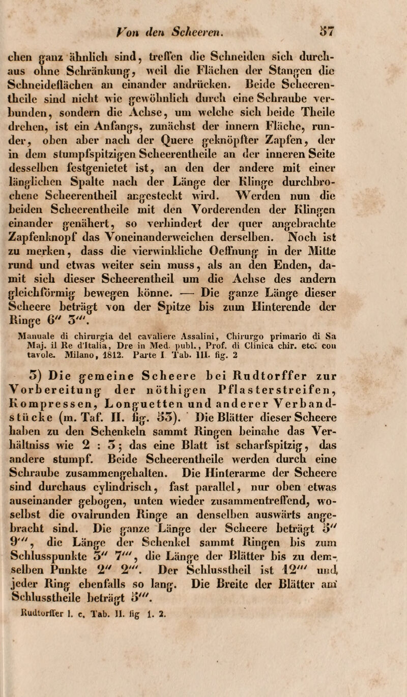 dien gaui ähnlich sind, ti'eften die Schneiden sich durch¬ aus olme Schränhunjy, weil die Flächen der Stanjfcn die Schneideflächen an einander andriiehen. Beide Schccren- ihcile sind nicht wie g^ew öhnlich durch eine Schraube ver¬ bunden, sondern die Achse, um welclie sich beide Theile drehen, ist ein Anfangs, zunächst der Innern Fläche, run¬ der, oben aber nach der Quere gebnÖplter Zapfen, der in dem stmnpfspitzigen Scheerentheile an der iimeren Seite desselben festgenietet ist, an den der andere mit einer länglichen Spalte nach der Länge der Klinge durchbro¬ chene Seheerentheil angesteclit wird. W^erden nun die beiden Scheerentheile mit den Vorderenden der Klingen einander genähert, so verhindert der quer ajigebrachte Zapfenloiopf das Voneinanderweichen derselben. Noch ist zu merken, dass die ^ierwinldiche OelFnmig in der Mitte rund und etwas weiter sein muss, als an den Enden, da¬ mit sich dieser Seheerentheil um die Achse des andern gleichförmig bewegen könne. ■— Die ganze Länge dieser Scheere beträgt von der Spitze bis zum Hinterende der Ringe 6 5'. Manuale di chirur^a del eavaliere Assalini, Chirurgo primario di Sa Maj. il Re d’Italia, Die in Med. publ., Prof, di Clinica chir. etc. con tavole. Milano, 1812. Pajte I Tab. 111. fig. 2 5) Die gemeine Scheere bei Rudtorffer zur Vorbereitung der nöthigen Pflasterstreifen, Kompressen, Longuetten und anderer Verband¬ st iicke (m. Taf. IL lig. 55). Die Blätter dieser Scheere hallen zu den Schenkeln sammt Ringen beinahe das Ver- hältniss wie 2:05 das eine Blatt ist scharfspitzig, das andere stumpf. Beide Scheerentheile werden durch eine Schraube zusammengehalten. Die Hinterarme der Scheere sind durchaus cylindrisch, fast parallel, nur oben etwas auseinander gebogen, unten wieder zusammenti’eflend, wo¬ selbst die ovairunden Ringe an denselben auswärts ange¬ bracht sind. Die ganze Länge der Scheere beträgt 5 9', die Länge der Schenkel sammt Ringen bis zum Schlus.spunkte 5 7', die Länge der Blätter bis zu dem- sell)en Punkte 2'' 2'. Der Schlusstheil ist 12' und, jeder Ring ebenfalls so lang. Die Breite der Blätter am' Schlusstheile beträgt o'. Rudtorffer 1. c. Tab. 11. fig 1. 2.