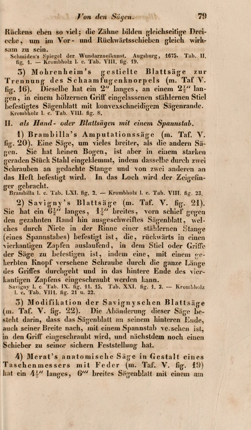 ß’^on (len Süijcn. Kücliens eben so vlelj die Zälme bilden «(leicliseitijye Drei¬ ecke, iiin ini Vor- und llückwäi*tsscliiebcn jyleich wirk¬ sam zu sein. Sclunideii's Spiegel der Wundarzneikunst. Augsburg, 1675. Tab. II. fig, 1. — Kiüiubholz 1. c. Tab. Vlll. fig. 11). 5) Molircnheim’s gestielte Blattsäge zur Trennung des S ebaamfugenknorp eis (m. Taf V. fig. 16). Dieselbe hat ein 2 langes, an einem 2|^ lan¬ gen , in einem hölzernen Griff eingelassenen stählernen Stiel befestigtes Sägenblatt mit konvcxsclmeidigem Sägenrande. Kronibholz 1. c. Tab. Vlll. fig. 8, II. als Hatul- oder Blallsi'ujcn mit einem Spannstab. 1) B rambilla’s Amputationssäge (m. Taf. V. fig. 20). Eine Säge, um vieles breiter, als die andern Sä¬ gen. Sie hat keinen Bogen, ist aber in einem starken geraden Stück Stahl eingeklemmt, indem dassell)c durch zwei Schrauben an gedachte Stange und von zwei anderen an das Heft befestigt wird. In das Loch wird der Zeigefin¬ ger gebracht. Branibilla 1. c. Tab. LXI. fig. 2. — Krorabholz 1. c. Tab. VIII. fig. 23. 2) Savigny’s Blattsäge (m. Taf. V. fig. 21). Sie hat ein 6f langes, 1^ breites, vorn schief gegen den gezahnten Rand hin ausgeschweiftes Sägenblatt, wel¬ ches durch Niete in der Rinne einer stählernen Stange (eines Spannstabes) befestigt ist, die, rückwärts in einen vierkantigen Zapfen auslaufend, in dem Stiel oder Griffe der Säge zu bclestigen ist, indem eine, mit einem ge¬ kerbten Knopf versehene Schraube durch die ganze Länge des Griffes durchgeht und in das hintere Ende des vier¬ kantigen Zapfens eingeschraubt werden kann. Savigny 1. c Tab. IX. fig. 11. 15, Tab, XXI. fig. 1. 2. — Kronibliolz I. c. Tab. Vlll. fig. 21 u. 22. 5) Modifikation der Savignyschen Blattsäge (m. Taf. V. fig. 22). Die Abänderung dieser Säge be¬ steht darin, dass das Sägenblatl an seinem hinteren Eiide, auch seiner Breite nach, mit einem Spannstab vcxsehcn ist, in den Griff eingeschraubt wird, und nächstdem noch einen Schieber zu seinc.i* sichern Feststellung hat. 4) Mcrat’s anatomische Säge in Gestalt eines Taschenmessers mit Feder (m. Taf. V. fig. 19) hat ein 4|^'' langes, 6'^' breites Sägenblalt mit einem mn