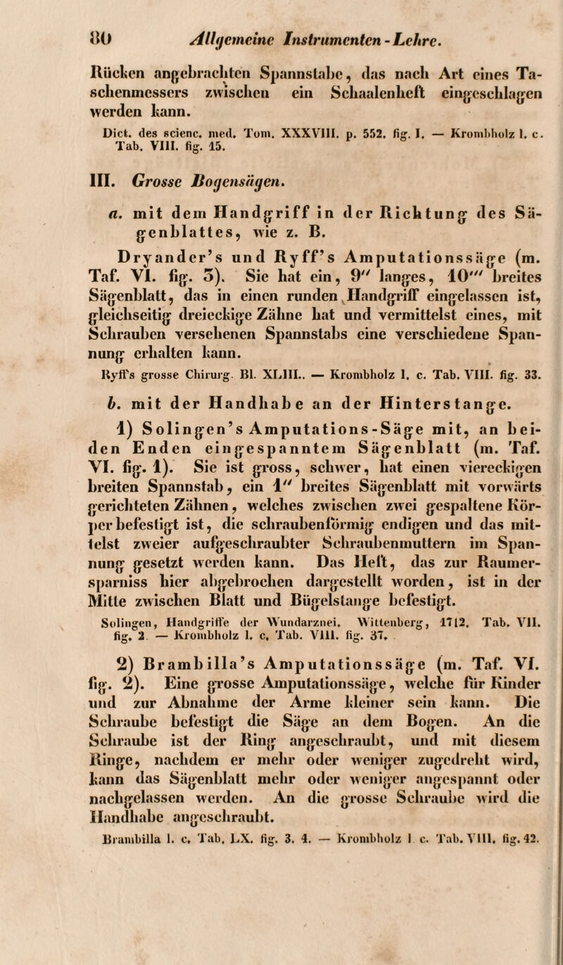 Rücken anjjcbraclilcn Spannslabc, tias nach Art eines Ta¬ schenmessers zwischen ein Schaalenheft eingeschlagen werden kann. Dict. des scienc. nied, Toni. XXXVIII. p. 552, fig. I. — Kronibliulz I. c. Tab. VIII. fig. 15. III. Grosse Bogensägen. a. mit dem Handgriff in der Richtung des Sä¬ genblattes, ivie z. B. Dryander’s und Ryff’s Amputationssäge (m. Taf. VI. fig. 5). Sie hat ein, 9 langes, 10'^' breites Sägenblatt, das in einen runden ^Handgriff eingelassen ist, gleichseitig dreieckige Zähne hat und vermittelst eines, mit Schrauben versehenen Spannstabs eine verschiedene Span¬ nung erhalten kann. Rytt's grosse Chirurg. Bl. XLllI.. — Kronibholz 1. c. Tab. VIII. fig. 33. h. mit der Handhabe an der Hinterstange. 1) Solingen’s Amputations-Säge mit, an bei¬ den Enden eingespanntem Sägenblatt (m. Taf. VI. fig. 1). Sie ist gross, schwer, hat einen viereckigen breiten Spannstab, ein 1 breites Sägenblatt mit vorwärts gerichteten Zähnen, welches zwischen zwei gespaltene Kör¬ per befestigt ist, die schraubenlÖrmig endigen und das mit¬ telst zweier .aufgeschraubter Schraubenmuttern im Span¬ nung gesetzt werden kann. Das Heft, das zur Raumer- sparniss hier abgebrochen dargestellt worden, ist in der Mitte zwischen Blatt und Biigelslange befestigt. Solingen, Handgriffe der Wundarznei. Wittenberg, 1712. Tab. VII. fig, 2. — Kronibholz 1. c. Tab. Vlll. fig. 37, 2) Brambilla’s Amputationssäge (m. Taf. VI. fig. 2). Eine grosse Amputationssäge, welche fiir Kinder und zur Abnahme der Arme kleiner sein kann. Die Schraube befestigt die Säge an dem Bogen. An die Schraube ist der Ring angeschraubt, und mit diesem Ringe, nachdem er mehr oder weniger zugedreht wird, kann das Sägenblatt mehr oder weniger angespannt oder nachgelassen werden. An die grosse Schraube wird die Handhabe angeschraubt. Brambilla 1. c, Tab. KX. fig. 3. 1. — Kronibholz 1 c. Tab. Vlll. fig. 42.