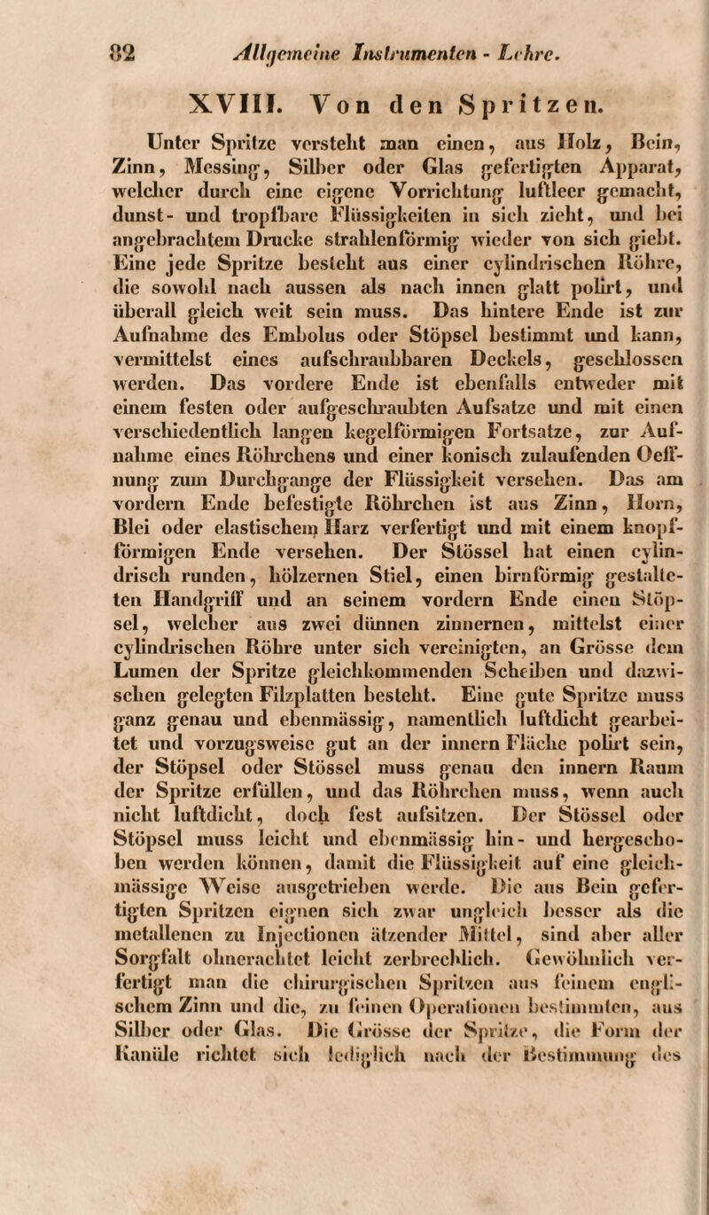 XVIII. Von den Spritzen. Unter Spritze versteht man einen, aus Holz, Bein, Zinn, Messing-, Silber oder Glas g:efertig^ten Apparat, welclier durch eine clg-cne Vorrichtung- luftleer gemacht, dunst- und tropfbare Flüssig-heilen in sieh zieht, und bei angebrachtem Drucke strahlenförmig wieder von sich giebt. Eine jede Spritze besteht aus einer cylindnschen Röhre, die sowohl nach aussen als nach innen glatt polirt, und überall gleich weit sein muss. Das hintere Ende ist zur Aufnahme des Embolus oder Stöpsel bestimmt und kann, vermittelst eines aufschraubbaren Deckels, geschlossen werden. Das vordere Ende ist ebenfalls entweder mit einem festen oder aufgesclu’aidjten Aufsatze imd mit einen verschiedentlich langen kegelförmigen Fortsatze, zur Auf¬ nahme eines Rölmchens und einer konisch zulaufenden Oelf- nung zum Durchgänge der Flüssigkeit versehen. Das am vordem Ende befestigte Röhrchen ist aus Zinn, Horn, Blei oder elastischem Harz verfertigt und mit einem knopf¬ förmigen Ende versehen. Der Slössel hat einen cyiin- drisch runden, hölzernen Stiel, einen birnföi-mig gestalte¬ ten Handgriff und an seinem vordem Ende einen Stöp¬ sel, welcher aus zwei dünnen zinnernen, mittelst einer cylindrischen Röhre unter sich vereinigten, an Grösse dem Lumen der Spritze gleichkommenden ScheiJjen und dazwi¬ schen gelegten Filzplatten besieht. Eine gute Spritze muss ganz genau und ebenmässig, namentlich luftdicht geaibei- tet und vorzugsweise gut an der innern Flache polut sein, der Stöpsel oder Stösscl muss genau den innern Raum der Spritze erfüllen, und das Röhrchen muss, wenn auch nicht luftdicht, doch fest aufsitzen. Der Stösscl oder Stöpsel muss leicht und ebenmässig hin- und hergescho¬ ben werden können, damit die Flüssigkeit auf eine glcieh- mässige Weise ausgeh-ieben werde. Die aus Bein gefer¬ tigten Spritzen eignen sich zwar ungleich besser als die metallenen zu Injectionen ätzender Mittel, sind aber aller Sorgfalt ohncrachtet leicht zerbrechlich. Gewöhnlich ver¬ fertigt man die chirurgischen Spritzen aus feinem engli¬ schem Zinn und die, zu ftinen Operationen bcstinuuten, aus Silber oder Glas. Die Grösse der Spritze, die Form »1er Kanide richtet sich lc<l!g!ich nach der licstimmung «Ics