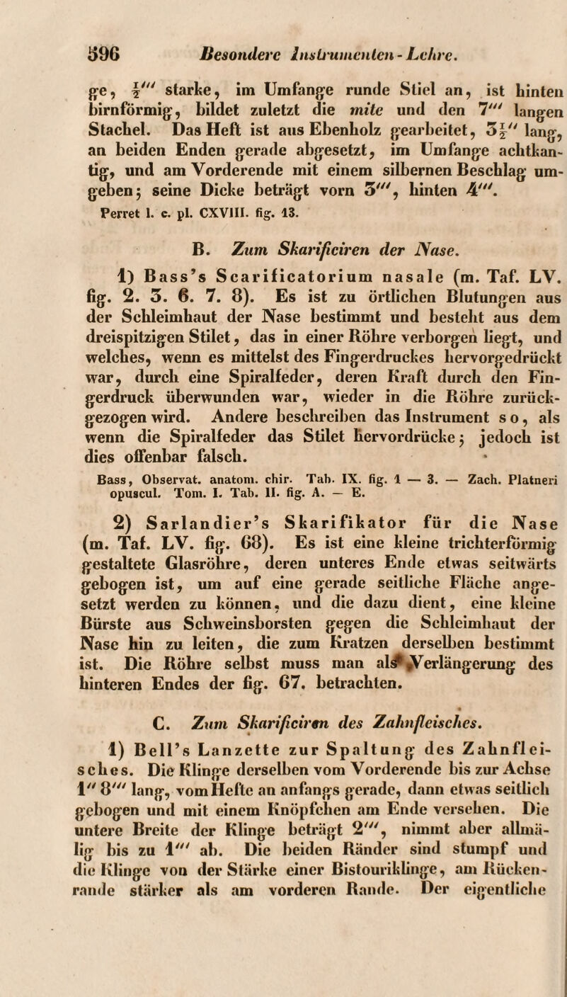ge, starke, im Umfange runde Stiel an, ist hinten bimförmig, bildet zuletzt die mite und den 7' langen Stachel. Das Heft ist aus Ebenholz gearbeitet, 5|'Mang, an beiden Enden gerade abgesetzt, im Umfange achtkan¬ tig, und am Vorderende mit einem silbernen Beschlag um¬ geben 5 seine Dicke beträgt vorn 5'^', hinten 4'. Perret 1. c. pl. CXVIII. fig. IS. B. Zum Skarificiren der Nase. 1) Bass’s Scarificatorium nasale (m. Taf. LV. fig. 2. 5. 6. 7. 8). Es ist zu örtlichen Blutungen aus der Schleimhaut der Nase bestimmt und besteht aus dem dreispitzigen Stilet, das in einer Röhre verborgen liegt, und welches, wenn es mittelst des Fingerdruckes hervorgedrückt war, durch eine Spiralfeder, deren Kraft durch den Fin¬ gerdruck überwunden war, wieder in die Röhre zurück¬ gezogen wird. Andere beschreiben das Instrument so, als wenn die Spiralfeder das Stilet liervordrücke j jedoch ist dies offenbar falsch. Bass, Observat. anatom. chir. Tab. IX. fig. 1 — 3. — Zach. Platneri opuscul. Tom. I. Tab. II. fig. A. — E. 2) Sarlandier’s Skarifikator für die Nase (m. Taf. LV. fig. 68). Es ist eine kleine trichterförmig gestaltete Glasröhre, deren unteres Ende etwas seitwärts gebogen ist, um auf eine gerade seitliche Fläche ange¬ setzt werden zu können, und die dazu dient, eine kleine Bürste aus Schweinsborsten gegen die Schleimhaut der Nase hin zu leiten, die zum Kratzen derselben bestimmt ist. Die Röhre selbst muss man al^^erlängerung des hinteren Endes der fig. 67. betrachten. C. Zum Skarificirm des Zahnfleisches. 1) Bell’s Lanzette zur Spaltung des Zahnflei¬ sches. Die Klinge derselben vom Vorderende bis zur Achse 1// jj/// lang, vom Hefte an anfangs gerade, dann etwas seitlich gebogen und mit einem Knöpfchen am Ende versehen. Die untere Breite der Klinge beträgt 2', nimmt aber allmä- lig bis zu 1''' ab. Die beiden Ränder sind stumpf und die Klinge von der Stärke einer Bistouriklinge, am Rücken- ramle stärker als am vorderen Rande. Der eigentliche