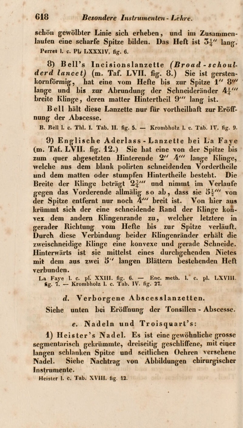 scLöii gewölbter Linie sich erheben, und im Zusummen¬ laufen eine scharfe Spitze bilden. Das Heft ist lang. Perret 1, c. Pt» LXXXIV, fig. 6. 8) Bell’s Incisiotislanzette (Broad • schoul- derd lancet) (m. Taf. LVII. fig. 8.) Sie ist gersten- hornförmig, hat eine vom Hefte bis zur Spitze 1'' 8' lange und bis zur Abrundung der Schneideränder breite Klinge, deren matter Hintertheil 9'^' lang ist. Bell hält diese Lanzette nur für vortheilhaft zur Eröff¬ nung der Abscesse. B. Bell 1. c. Thl. I, Tab, II. fig. 5. — Kronibholz 1. e. Tab. IV- fig. 9. 9) Englische Aderlass - Lanzette bei La Faye (m. Taf. LVII. fig. 12.) Sie hat eine von der Spitze bis zum quer abgesetzten Hinterende 2' 4' lange Klinge, welche aus dem blank polirten schneidenden Vordertheile und dem matten oder stumpfen Hintertheile besteht. Die Breite der Klinge beträgt 2|^^ und nimmt im Verlaufe gegen das Vorderende allmälig so ab, dass sie von der Spitze entfernt nur noch 4' breit ist. Von hier aus krümmt sich der eine schneidende Rand der Klinge kon¬ vex dem andern Klingenrande zu, welcher letztere in gerader Richtung vom Hefte bis zur Spitze verläuft. Durch diese Verbindung beider Kliiigenränder erhält die zweischneidige Klinge eine konvexe und gerade Schneide. Hinterwärts ist sie mittelst eines durchgehenden Nietes mit dem aus zwei 8 langen Blättern bestehenden Heft verbunden. La Faye 1. c. pl. XXIII. fig. 6. — Enc. meth. k c. pl. LXVIII. fig. 7. — Kronibholz 1. c. Tab. IV. fig. 27. d. Verborgene Abscesslanzetten. Siehe unten bei Eröffnung der Tonsillen - Abscesse. e. Nadeln und Troisquart’s: 1) Heiste r’s Nadel. Es ist eine gewöhnliche grosse segmentarisch gekrümmte, dreiseitig geschliffene, mit einer langen schlanken Spitze und seitlichen Oehren versehene Nadel. Siehe Nachtrag von Abbildungen chirurgischer Instrumente. Heister 1. C. Tab. XVill. fig. 12.