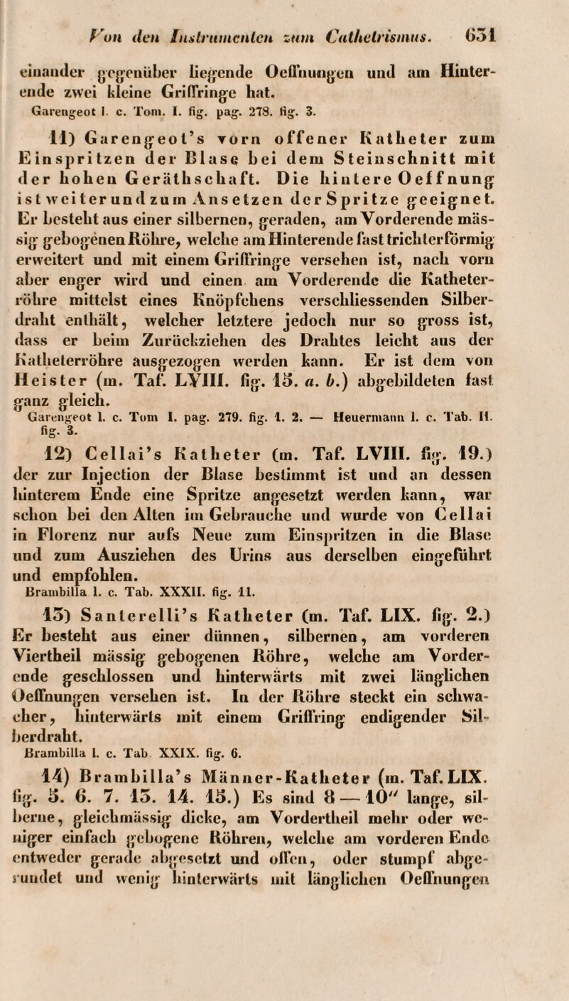 ß'un den luilrumcnlcn zum CulheU'ismus. (>51 einander ycjfcnikbcr liejfcnde Ocfliiujigen und am Hiuler- eiide zwei kleine GrilTringe hat. Gareiigeot I. c. Toni. I. fig, pag. 2T8. Hg. 3. 11) Garengeot’s vorn offener Katheter zum Einspritzen der Bluse hei dem Steinschnitt mit der hohen Geräthschaft. Die hintere Oeffnung: ist weiterund zu in An setzen derSp ritze geeignet. Er besteht aus einer silbernen, geraden, am Vorderende mas¬ sig gebogenen Röhre, welche am Hinterende fast trichterförmig erweitert und mit einem Griftringe versehen ist, nach vorn aber enger wird und einen am Vorderende die Katheter¬ röhre mittelst eines Knöpfchens verschliessenden Silber¬ draht enthält, welcher letztere jedoch nur so gross ist, dass er beim Zurückziehen des Drahtes leicht aus der Kathelerröhre ausgezogen werden kann. Er ist dem von Heister (m. Taf. LVHI. fig. 1^. a. b.) abgebildeten fast ganz gleich. Garengeot 1. c. Tom 1. pag. 279. fig. l. 2. — Heuermaiiii 1. c. Tab. H. fig. 3. 12) Cellai’s Katheter (m. Taf. LVHI. fig. 19.) der zur Injection der Blase bestimmt ist und an dessen hinterem Ende eine Spritze angesetzt werden kann, war schon bei den Alten im Gebrauche und wurde von Ce Hai in Florenz nur aufs Neue zum Einspritzen in die Blase und zum Ausziehen des Urins aus derselben eingefdhrt und empfohlen. BrambiJla 1. c. Tab. XXXII. fig. 11. 15) Santerelli’s Katheter (m. Taf. LIX. fig. 2.) Er besteht aus einer dünnen, silbernen, am vorderen Viertheil massig gebogenen Röhre, welche am Vorder¬ ende geschlossen und hinterwärts mit zwei länglichen Oefthungen versehen ist. ln der Röhre steckt ein schwa¬ cher , hinterwärts mit einem Griftiing endigender Sil- berdraht. ßrambilla 1. c. Tab XXIX. fig. 6. 14) Brambilla’s Männcr-Katheter (m. Taf. LIX. fig. 5. 6. 7. 15. 14. 13.) Es sind 8 —10 lange, sil- berne, gleichmässig dicke, am Vordertheil mehr oder we¬ niger einfach gebogene Röhren, welche am vorderen Ende entweder gerade aligeselzt und often, oder stumpf abge¬ rundet und wenig liintcrwärls mit länglichen Oelfnunge«