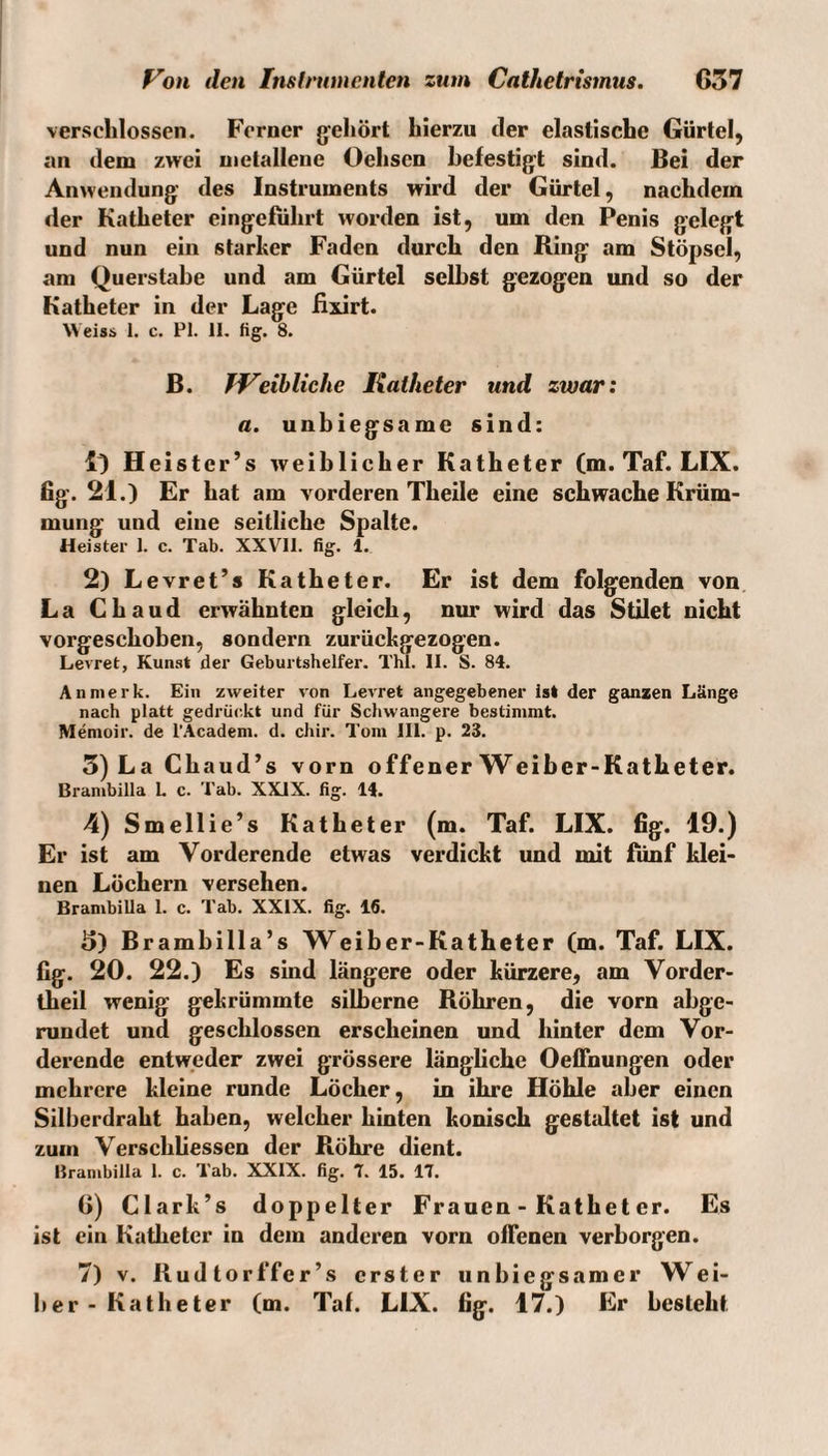 verschlossen. Ferner gehört hierzu der elastische Gürtel, an dem zwei metallene Oehsen hefestig't sind. Bei der Anwendung’ des Instruments wird der Gürtel, nachdem der Katheter eingefiihrt worden ist, um den Penis gelegt und nun ein starker Faden durch den Ring am Stöpsel, am Querstahe und am Gürtel selbst gezogen und so der Katheter in der Lage fixirt. Weiss 1. c. PI. II. fig. 8. B. JVeihliche Katheter und zwar: a. unbiegsame sind: lO Heister’s weiblicher Katheter (m. Taf. LIX. fig. 21.) Er hat am vorderen Theile eine schwache Krüm¬ mung und eine seitliche Spalte. Heister 1. c. Tab. XXVll. fig. 1. 2) Levret’s Katheter. Er ist dem folgenden von La Ghaud erwähnten gleich, nur wird das Stilet nicht vorgeschoben, sondern zurückgezogen. Levret, Kunst der Geburtshelfer. Thl. II. S. 84. An merk. Ein zweiter von Levret angegebener ist der ganzen Länge nach platt gedrii(;kt und für Schwangere bestimmt. Menioir. de l'Academ. d. chir. Tom III. p. 23. 5)LaChaud’s vorn offener Weiber-Katheter. Branibilla L c. Tab. XXIX. fig. 14. 4) Smellie’s Katheter (m. Taf. LIX. fig. 19.) Er ist am Vorderende etwas verdickt und mit fünf klei¬ nen Löchern versehen. Brambilla 1. c. Tab. XXIX. fig. 16. 5) Brambilla’s Weiber-Katheter (m. Taf. LIX. fig. 20. 22.) Es sind längere oder kürzere, am Vorder- theil wenig gekrümmte silberne Röhren, die vorn abge¬ rundet und geschlossen erscheinen und hinter dem Vor¬ derende entweder zwei grössere längliche Oeffnungen oder mehrere kleine runde Löcher, in ihre Höhle aber einen Silberdraht haben, welcher hinten konisch gesttdtet ist und zum Verschliessen der Röhre dient. Brambilla 1. c. Tab. XXIX. fig. 7. 15. 17. 6) Clark’s doppelter Frauen - Kathet er. Es ist ein Katheter in dem anderen vorn offenen verborgen. 7) V. Rudtorffer’s erster iinbiegsamer Wei¬ ber-Katheter (m. Taf. LIX. fig. 17.) Er besteht