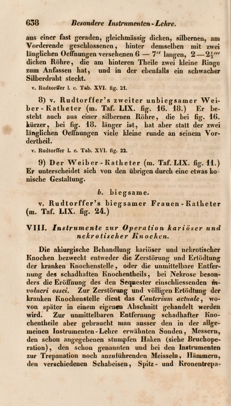 aus einer fast geraden, gleichmässig dicken, silbernen, am Vorderende geschlossenen, hinter demselben mit zwei länglichen Oeffnungen versehenen 6 — 7'^ langen, 2 — 2^''^ dicken Röhre, die am hinteren Theile zwei kleine Ringe zum Anfassen hat, und in der ebenfalls ein schwacher Silberdraht steckt. V. Rudtorffer 1. c. Tab. XVI. fig. 21. 8) V. Rudtorffer’s zweiter unbiegsamer Wei¬ her-Katheter (m. Taf. LIX. fig. 16. 18.) Er be¬ steht auch aus einer silbernen Röhre, die bei fig. 16. kürzer, bei fig. 18. länger ist, bat aber statt der zwei länglichen Oeffnungen viele kleine runde an seinem Vor- dertheil. V. RudtorlTer I. c. Tab. XVI. ßg. 22. 9) Der Weiber - Katheter (m. Taf. LIX. fig. 11.) Er unterscheidet sich von den übrigen durch eine etwas ko ¬ nische Gestaltung. h. biegsame. V. Rudtorffer’s biegsamer Frauen - Katheter (m. Taf. LIX. fig. 24.) VIII. In strumente zur Operation kariöser und nekrotischer Knochen. Die akiurgische Behandlung kariöser und nekrotischer Knochen bezweckt entweder die Zerstörung und Ertödtung der kranken Knochenstelle, oder die unmittelbare Entfer¬ nung des schadhaften Knochentheils, bei Nekrose beson¬ ders die Eröffnung des den Sequester einschliessenden m- volucri ossei. Zur Zerstörung und völligen Ertödtung der kranken Knochenstelle dient das Cauterium actuale, wo¬ von später in einem eigenen Abschnitt gehandelt werden wird. Zur unmittelbaren Entfernung schadhafter Kno- chentheile aber gebraucht man ausser den in der allge¬ meinen Instrumenten - Lehre erwähnten Sonden, Messern, den schon angegebenen stumpfen Haken (siehe Bruchope¬ ration) , den schon genannten und bei den Instrumenten zur Trepanation noch anzuführenden Meisseln, Hämmern, den verschiedenen Schabeisen, Spitz- und Kronentrepa-