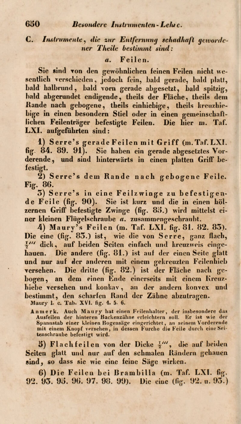 C. In&trumenle ^ die zur Entfernung schadhaft geworde¬ ner Theile bestimmt sind: a. Feilen. Sie sind Ton den gewöhnlichen feinen Feilen nicht we¬ sentlich verschieden, jedoch fein, bald gerade, bald platt, bald halbrund, bald vorn gerade abgesetzt, bald spitzig, bald abgerundet endigende, theils der Fläche, theils dem Rande nach gebogene, theils einhiebige, theils hrenzhie- bige in einen besondern Stiel oder in einen gemeinsehafl- lichen Feilenträger befestigte Feilen. Die hier m. Taf. LXI. aufgeführten sind: 1) Serre’s gerade Feilen mit Griff (m.Taf. LXI. fig 84. 89. 91). Sie haben ein gerade abgesetztes Vor¬ derende, und sind hinterwärts in einen platten Griff be¬ festigt. 2) Serre’s dem Rande nach gebogene Feile. Fig. 86. 5) Serre’s in eine Feilzwinge zu befestigen¬ de Feile (fig. 90). Sie ist kurz und die in einen höl¬ zernen Griff befestigte Zwinge (fig. 85.) wird mittelst ei¬ ner kleinen Flügelschraube a. zusammengeschrauht. 4) Maury’s Feilen (m. Taf. LXI. fig. 81. 82. 85). Die eine (fig. 85.) ist, wie die von Ser re, ganz flach, 4' dick, auf beiden Seiten einfach und kreuzweis einge¬ hauen. Die andere (fig. 81.) ist auf der einen Seite glatt und nur auf der anderen mit einem gekreuzten Feilenhieb versehen. Die dritte (fig. 82.) ist der Fläche nach ge¬ bogen, an dem einen Ende einerseits mit einem Kreuz¬ hiebe versehen und konkav, au der andern konvex und bestimmt, den scharfen Rand der Zähne abzutragen. Maury 1. c. Tab. XVI. fig. 4. 5. 6. Anmerk. Auch Maury hat einen Fcilenhalter, der insbesondere da» Ausfeilen der hinteren Backenzähne erleichtern soll. Er ist wie der Spannstab einer kleinen Bogensäge eingerichtet, an seinem Vorderende mit einem Knopf versehen, in dessen Furche die Feile durch eine Sei¬ tenschraube befestigt wird. 5) Flach feilen von der Dicke y', die auf beiden Seiten glatt und nur auf den schmalen Rändern gehauen sind, so dass sic wie eine feine Säge wirken. 6) Die Feilen bei Brambilla (m. Taf. LXI. fig. 92. 95. 95. 96. 97. 98. 99). Die eine (fig. 92. u. 95.)