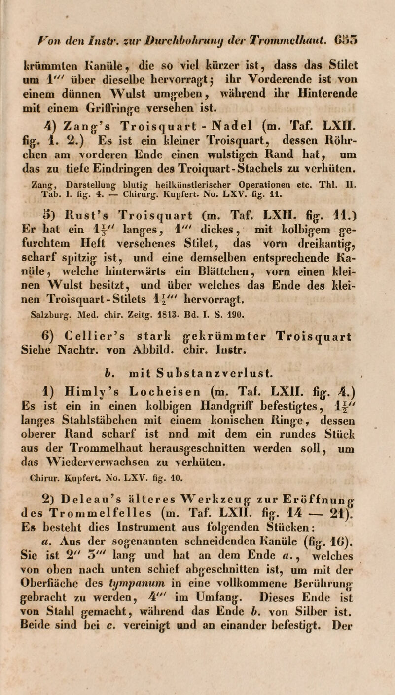 krümmten Kanüle^ die so viel kürzer ist, dass das Slilet um 1' über dieselbe bervorragtj ihr Vorderende ist von einem dünnen Wulst umg-eben, während ihr Hinterende mit einem Griffring^e versehen ist. 4) Zang’s Troisquart - Nadel (m. Taf. LXII. fig. 1. 2.) Es ist ein kleiner Troisquart, dessen Rölm- cben am vorderen Ende einen wulstigen Rand bat, um das zu tiefe Eindringen des Troiquart-Stachels zu verhüten. Zang, Darstellung blutig heilkUnstlerischer Operationen etc. Thl. 11. Tab. 1. fig. 4. — Chirurg. Kupfert. No. LXV. fig. 11. 5) Rust’s Troisquart (m. Taf. LXII. fig. 11.) Er hat ein 1^^' langes, 1'^' dickes, mit kolbigem ge¬ furchtem Heft versehenes Stilet, das vorn dreikantig, scharf spitzig ist, und eine demselben entsprechende Ka¬ nüle, welche hinterwärts ein Blättchen, vorn einen klei¬ nen Wulst besitzt, und über welches das Ende des klei¬ nen Troisquart - Stilets hervorragt. Salzburg. Med. chir. Zeitg. 1813. Bd. 1. S. 190. 6) Cellier’s stark gekrümmter Troisquart Siehe Nachtr. von Abbild, chir. Instr. h. mit Substanzverlust. 1) Himly’s Locheisen (m. Taf. LXH. fig. 4.) Es ist ein in einen kolbigen Handgriff befestigtes, langes Stahlstäbchen mit einem konischen Ringe, dessen oberer Rand scharf ist nnd mit dem ein rundes Stück aus der Trommelhaut herausgeschnitten werden soll, um das Wiederverwachsen zu verhüten. Chirur. Kupfert. No. LXV. fig. 10. 2) Deleau’s älter es Werkzeug zur Eröffnung des Trommelfelles (m. Taf. LXH. fig. 14 ■—• 21). Es besteht dies Instrument aus folgenden Stücken: a. Aus der sogenannten schneidenden Kanüle (fig. 16). Sie ist 2'' 5''' lang und hat an dem Ende «., welches von oben nach unten schief abgeschnitten ist, um mit der Oberfiäche des tgmpanum in eine vollkommene Berührung gebracht zu werden, 4' im Umfang. Dieses Ende ist von Stahl gemacht, während das Ende b. von Silber ist.