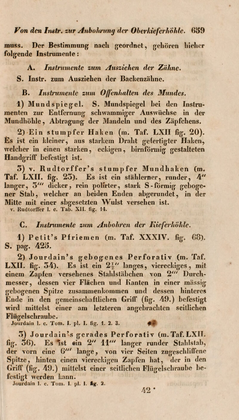 muss. Der Bestimmung nach geordnet, gehören hiehcr folgende Instrumente: A. Instrumente zum Ausziehen der Zähne. S. Instr. zum Ausziehen der Backenzähne. B. Instmmente zum Offenhalten des Mundes. 1) Mund Spiegel. S. Mundspiegel hei den Instru» menten zur Entfernung schwammiger Auswüchse in der Mundhöhle, Abtragung der Mandeln und des Zäpfchens. 2) -Ein stumpfer Haken (m. Taf. LXII fig. 20). Es ist ein kleiner, aus starkem Draht gefertigter Haken, welcher in einen starken, eckigen, bimförmig gestalteten Handgriff befestigt ist. 5) V. Rudtorffer’s stumpfer Mundhaken (m. Taf. LXH. fig. 25). Es ist ein stählerner, runder, 4'^ langer, 5' dicker, rein poHrter, stark S-förmig geboge¬ ner Stab, welcher an beiden Enden abgerundet, in der Mitte mit einer sbgesetzten Wulst versehen ist. V. Rudlorffer 1. c. Tab. XII. fig. 14. C. Instrumente zum Anhohren der Kieferhöhle. 1) Petit’s Pfriemen (m. Taf. XXXIV. fig. C8). S. pag. 425. 2) Jourdain’s gebogenes Perforativ (m. Taf. LXH. fig. 54). Es ist ein 2^^^' langes, viereckiges, mit einem Zapfen versehenes Stahlstäbchen von 2' Durch¬ messer, dessen vier Flächen und Kanten in einer mässig gebogenen Spitze Zusammenkommen und dessen hinteres Ende in den gemeinschaftlichen Griff (fig. 49.) befestigt wird mittelst einer am letzteren angebrachten seitlichen Flügelschraube. Joiirdain 1. c. Tom. I. pl. I. fig. 1. 2. 3. 5) Jourdain^s gerades Perforativ (m. Taf. LXII. fig. 56). Es ^st ein 2 11'^' langer runder Stahlstab, der vorn eine 6''^ lange, von vier Seiten zugeschliffene Spitze, hinten einen viereckigen Zapfen hat, der in den Griff (fig. 49.) mittelst einer seitlichen Flügelschraubc be¬ festigt werden kann. Jourdain 1. c. Tom. 1. pl. 1. ig. 2. /d2 *