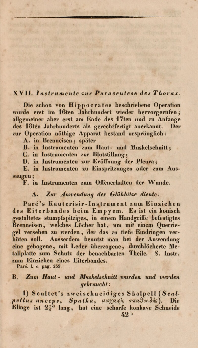 XVII. Instrumente zur Paracentese des Thorax. Die schon von Hippocrates beschriebene Operation wurde erst im 16ten Jahrhundert wieder hervorgerufen ; allgemeiner aber erst am Ende des 17ten und zu Anfänge des 18ten Jahrhunderts als gerechtfertigt anerkannt. Der zur Operation nöthige Apparat bestand ursprünglich: A. in Brenneisen 5 später B. in Instrumenten zum Haut- und Muskelschnitt; C. in Instrumenten zur Blutstillung; D. in Instrumenten zur Eröffnung der Pleura; E. in Instrumenten zu Einspritzungen oder zum Aus¬ saugen ; F. in Instrumenten zum Offenerhalten der Wunde. A. Zur Anwendung der Glühhitze diente: Pare’s Kauterisir-Instrument zum Einziehen des Eiterbandes beim Empyem. Es ist ein konisch gestaltetes stumpfspitziges, in einem Handgriffe befestigtes Brenneisen, welches Löcher hat, um mit einem Querrie¬ gel versehen zu werden, der das zu tiefe Eindringen ver¬ hüten soll. Ausserdem benutzt man bei der Anwendung eine gebogene, mit Leder überzogene, durchlöcherte Me¬ tallplatte zum Schutz der benachbarten Theile. S. Instr. zum Einziehen eines Eiterbandes. Pare. I. c. pag. 259. B. Zum Haut - und Muskelschnitt wurden und werden gebraucht: 1) Scultet’s zweischneidiges Skalpell (Seal- pellus anceps, Spa Ihn, p.c&xa,i(>is <nra.9o£t8rjs). Die Klinge ist 2£ lang, hat eine scharfe konkave Schneide 42 »>