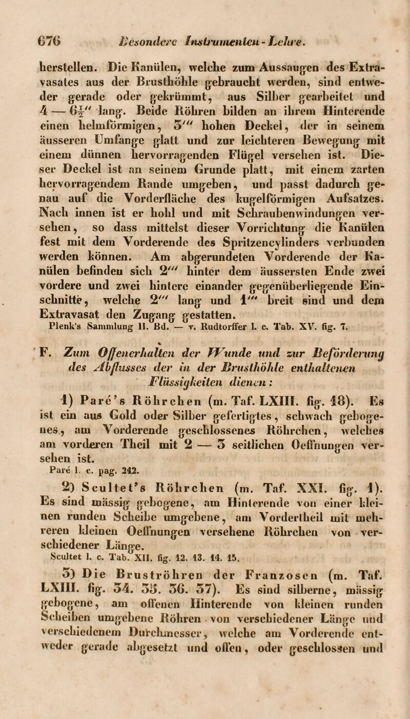 herslellen. Die Kanülen, welche zum Aussaugen des Extra¬ vasales aus der Brusthöhle gebraucht werden, sind entwe¬ der gerade oder gekrümmt, aus Silber gearbeitet und 4 — lang. Beide Röhren bilden an ihrem Hinterende einen lielmlÖrmigen, 5' hohen Deckel, der in seinem äusseren Umfange glatt und zur leichteren Bewegung mit einem dünnen hervorragenden Flügel versehen ist. Die¬ ser Deckel ist an seinem Grunde platt, mit einem zarten hervorragendem Rande umgeben, und passt dadurch ge¬ nau auf die Vorderfläche des kugelförmigen Aufsatzes. Nach innen ist er hohl und mit Schraubenwindungen ver¬ sehen, so dass mittelst dieser Vorrichtung die Kanülen fest mit dem Vorderende des Spritzencylinders verbunden werden können. Am abgerundeten Vorderende der Ka¬ nülen befinden sich 2' hinter dem äussersten Ende zwei vordere und zwei hintere einander gegenüberliegende Ein¬ schnitte, welche 2' lang und 1' breit sind und dem Extravasat den Zugang gestatten. Plenk’s Sammlung 11. Bd. — r. Rudtorffer 1. c. Tab. XV. fig. 7. % F. Zum Offener halten der Wunde und zur Beförderung des Abflusses der in der Brusthöhle enthaltenen Flüssigkeiten dienen: 1) Pare’s Röhrchen (m. Taf. LXIII. fig. 18). Es ist ein aus Gold oder Silber gefertigtes, schwach geboge¬ nes, am Vorderende geschlossenes Röhrchen, w elelies am vorderen Theil mit 2 — 5 seitlichen Oeffnuugen ver¬ sehen ist. Pare 1. c. pag. 242. 2) Seultet’s Röhrchen (m. Taf. XXI. fig. 1). Es sind mässig gebogene, am Hinlerende von einer klei¬ nen runden Scheibe umgebene, am Vorderlheil mit meh¬ reren kleinen Oelfnungen versehene Röhrchen von ver¬ schiedener Länge. Scultet 1. c. Tab. XII. fig. 12. 13. 14. 15. 5) Die Bruströhren der Franzosen (m. Taf. LXIII. fig. 54. 55. 56. 57). Es siud silberne, mässig gebogene, am offenen Hinterendc von kleinen runden Scheiben umgebene Röhren von verschiedener Länge und verschiedenem Durchmesser, welche am Vorderende ent¬ weder gerade abgesetzt und offen, oder geschlossen und