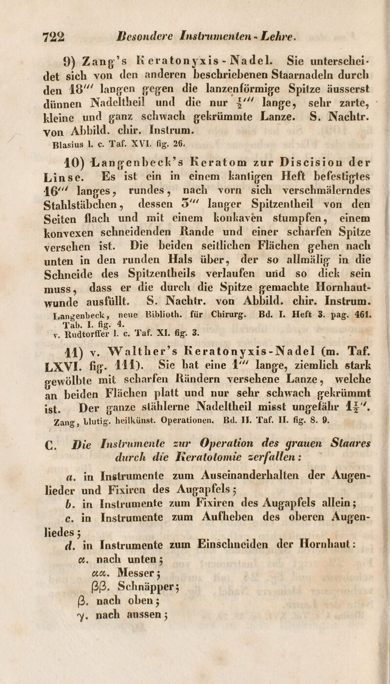 9) Zang’s K eratonyxis - Nadel. Sie unterschei¬ det sich von den anderen beschriebenen Staarnadeln durch den 18' langen gegen die lanzenförmige Spitze äusserst dünnen Nadeltheil und die nur \,n lange, sehr zarte, kleine und ganz schwach gekrümmte Lanze. S. Nachtr. Von Abbild, chir. Instrum. Blasius 1. c. Taf. XVI. fig. 26. 10) Langenbeck’s Keratom zur Discisiou der Linse. Es ist ein in einem kantigen Heft befestigtes 16' langes, rundes, nach vorn sich verschmälerndes Stahlstäbchen, dessen 5' langer Spitzentheil von den Seiten flach und mit einem konkaven stumpfen, einem konvexen schneidenden Rande und einer scharfen Spitze versehen ist. Die beiden seitlichen Flächen gehen nach unten in den runden Hals über, der so allmälig in die Schneide des Spitzentlieils verlaufen und so dick sein muss, dass er die durch die Spitze gemachte Hornhaut- wunde ausfüllt. S. Nachtr. von Abbild, chir. Instrum. Langenbeck, neue Biblioth. für Chirurg. Bd. I. Heft 3. pag. 461. Tab. I. fig. 4. v. Rudtorffer 1. c. Taf. XI. fig. 3. 11) v. Walther’s Keratonyxis-Nadel (m. Taf. LXVI. fig. HD. Sie hat eine 1' lange, ziemlich stark gewölbte mit scharfen Rändern versehene Lanze, welche an beiden Flächen platt und nur sehr schwach gekrümmt ist. Der ganze stählerne Nadeltheil misst ungefähr ly. Zang, blutig, heilkünst. Operationen. Bd. II. Taf. II. fig. 8. 9. C. Die Instrumente zur Operation des grauen Slaares durch die lieratotomie zerfallen: a. in Instrumente zum Auseinanderhalten der Augen- liedcr und Fixircn des Augapfels 5 b. in Instrumente zum Fixircn des Augapfels allein; c. in Instrumente zum Auflieben des oberen Augen¬ liedes 5 d. in Instrumente zum Einschnciden der Hornhaut: a. nach unten; ciu. Messer; ßß. Schnäpper; ß. nach oben; 7. nach aussen;