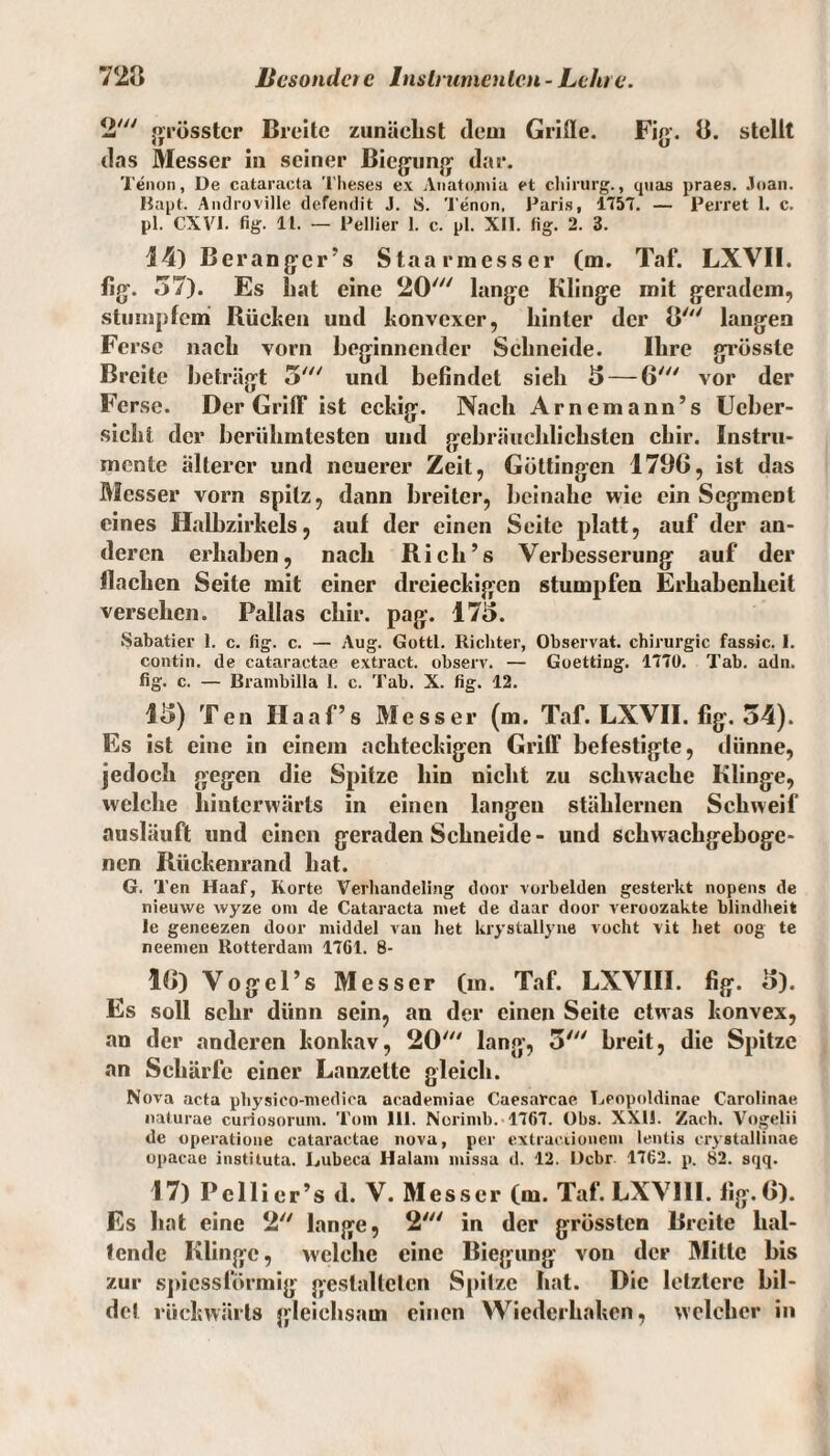 2' grösster Breite zunächst dem Griffe. Fig. 8. stellt das Messer in seiner Biegung dar. Tenon, De cataracta Theses ex Anatojnia et Chirurg., quas praes. Joan. Hapt. Androville defendit J. S. Tenon, Paris, 1757. — Perret 1. c. pl. CXVI. fig. 11. — Pellier 1. c. pl. XII. fig. 2. 3. 14) Berangcr’s Staarmesser (m. Taf. LXVII. fig. 57). Es hat eine 20' lange Klinge mit geradem, stumpfem Rücken und konvexer, hinter der 8' langen Ferse nach vorn beginnender Schneide. Ihre grösste Breite beträgt 3' und befindet sieh 5 — 6' vor der Ferse. Der Griff ist eckig. Nach Arnemann’s Ucber- sieht der berühmtesten und gebräuchlichsten chir. Instru¬ mente älterer und neuerer Zeit, Göttingen 1796, ist das Messer vorn spitz, dann breiter, beinahe wie ein Segment eines Halbzirkels, auf der einen Seite platt, auf der an¬ deren erhaben, nach Rieh’s Verbesserung auf der flachen Seite mit einer dreieckigen stumpfen Erhabenheit versehen. Pallas chir. pag. 175. Sabatier 1. c. fig. c. — Aug. Gottl. Richter, Observat. Chirurgie fassic. I. contin. de cataractae extract. observ. — Goetting. 1770. Tab. adn. fig. c. — Brambilla 1. c. Tab. X. fig. 12. 15) Ten Haaf’s Messer (m. Taf. LXVII. fig. 54). Es ist eine in einem achteckigen Griff befestigte, dünne, jedoch gegen die Spitze hin nicht zu schwache Klinge, welche hinterwärts in einen langen stählernen Schweif ausläuft und einen geraden Schneide- und schwachgeboge¬ nen Rückenrand hat. G. Ten Haaf, Körte Verhandeling door vorbelden gesterkt nopens de nieuwe wyze am de Cataracta niet de daar door veroozakte blindheit le geneezen door middel van het krystallyne vocht vit het oog te neemen Rotterdam 1761. 8- 16) Vogel’s Messer (m. Taf. LXVIII. fig. o). Es soll sehr dünn sein, an der einen Seite etwas konvex, an der anderen konkav, 20' lang, 5' breit, die Spitze an Schärfe einer Lanzette gleich. Nova acta physico-medica academiae Caesarcae Leopoldinae Carolinae naturae curiosorum. Tom 111. Norimb. 1767. Obs. XX1J. Zach. Vogelii de operatione cataractae nova, per extrac.iionem lentis crystallinae opacae instiluta. Rubeca Halam missa d. 12. Dcbr 1762. p. 82. sqq. 17) Pcllier’s d. V. Messer Cm. Taf. LXVIII. fig. 6). Es hat eine 2 lange, 2' in der grössten Breite hal¬ tende Klinge, welche eine Biegung von der Mitte bis zur spiessförinig gestalteten Spitze hat. Die letztere bil¬ det rückwärts gleichsam einen VViederhaken, welcher in