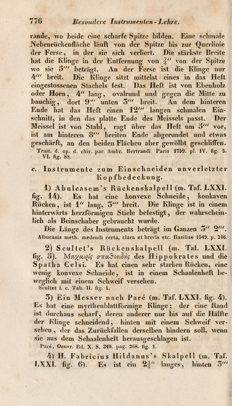 rande, wo beide eine scharfe Spitze bilden. Eine schmale Nebenrückcnfläehe läuft von der Spitze bis zur Querlinie der Ferse, in der sie sich verliert. Die stärkste Breite hat die Klinge in der Entfernung von von der Spitze wo sie «5' beträgt. An der Ferse ist die Klinge nur 4' breit. Die Klinge sitzt mittelst eines in das Heft cingestossenen Stachels fest. Das Heft ist von Ebenholz oder Horn, 4 lang, ovalrund und gegen die Mitte zu bauchig, dort 9 unten 5' breit. An dem hinteren Ende hat das Heft einen 12' langen schmalen Ein¬ schnitt, in den das platte Ende des Mcissels passt. Der Meissei ist von Stahl, ragt über das Heft um i>' vor, ist am hinteren 8' breiten Ende abgerundet und etwas geschärft, an den beiden Flächen aber gewölbt geschliffen. Trait. d. op. d. chir. par. Ambr. Bertrandi Paris 1759. pl. IV. fig. 5. VI. fig. 88. c. Instrumente zum Einschneiden unverletzter Ko p fbedcckung. 1) Abulcasem’s Blickenskalpeil (m. Taf. LXXI. fig. 14). Es hat eine konvexe Schneide, konkaven Rücken, ist 1 lang, 5' breit. Die Klinge ist in einem hinterwärts herzförmigen Stiele befestigt, der wahrschein¬ lich als Beinschaber gebraucht wurde. Die Länge des Instruments beträgt im Ganzen 5 2///. Albucasis n\eth. medendi certa, clara et brevis etc. ßasiliae 1549. p. 246. 2) Scultet’s Rückenskalpell (m. Taf. LXXI. fig. 8). a-iru&oei^g des Hippokrates und die Spatlia Celsi. Es hat einen sehr starken Rücken, eine wenig konvexe Schneide, ist in einem Schaalenheft be¬ weglich mit einem Schweif versehen. Scultet 1. c. Tab. 11. fig. 1. 5) Ein Messer nach Pare (m. Taf. LXXI. fig. 4). Es hat eine myrlhenhlattfÖrmige Klinge; der eine Rand ist durchaus scharf, deren anderer nur bis auf die Hälfte der Klinge schneidend, hinten mit einem Schweif ver¬ sehen , der das Zurückfallen derselben hindern soll, wenn sie aus dem Schaalenheft herausgeschlagcn ist. Parc, Oeuvr. Bd. X. S. 340. pag. 268. fig. 1. 4) II. Fabricius Hildanus’s Skalpell (in. Taf. LXXI. fig. 6). Es ist ein 2| langes, hinten .7