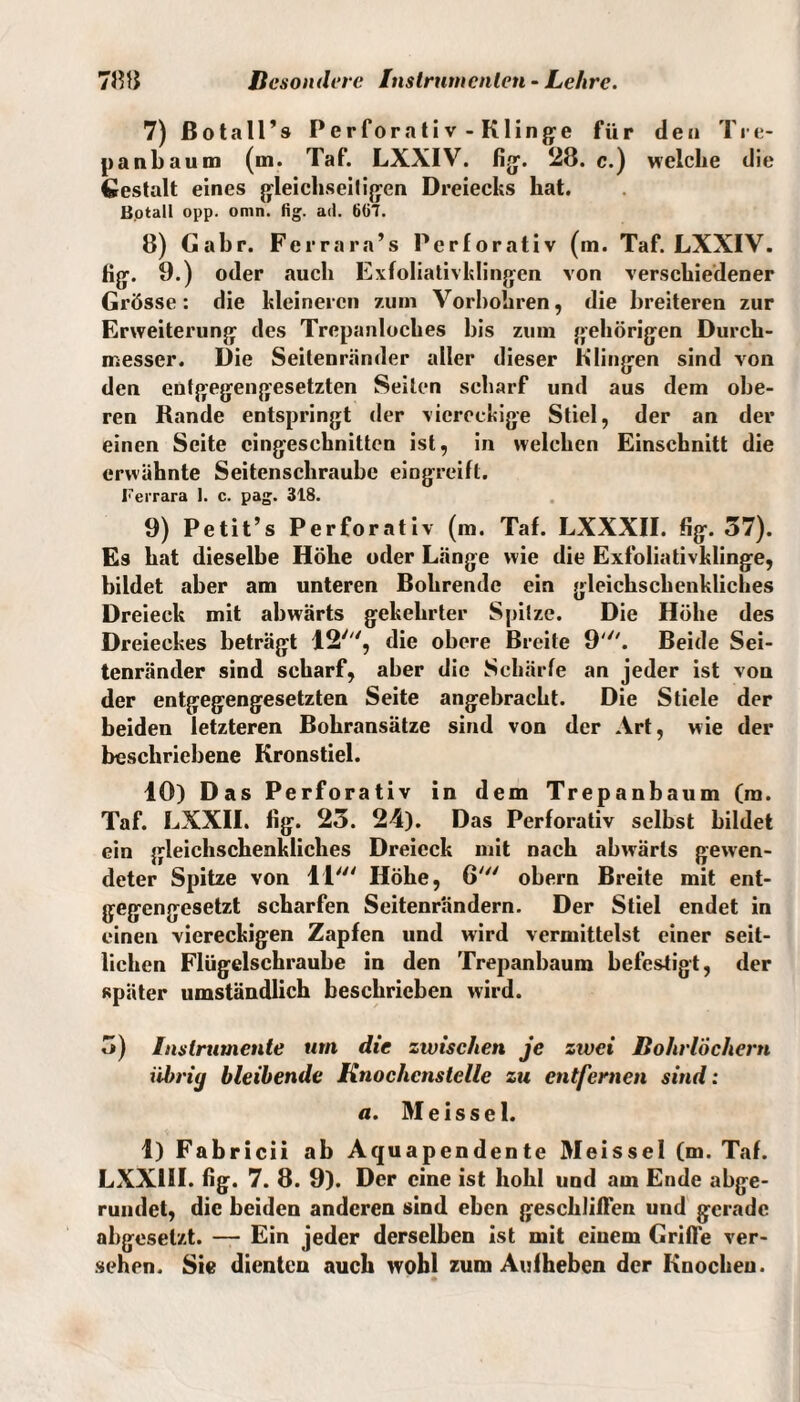 7) ßotall’s Perforativ - Klinge für den Tre- pankaum (m. Taf. LXXIV. fig. 28. c.) welche die Gestalt eines gleichseitigen Dreiecks hat. Botall opp. omn. fig. ad. 6G7. 8) Gabr. Ferrara’s Perforativ (m. Taf. LXXIV. Hg. 9.) oder auch Exfoliativklingen von verschiedener Grösse: die kleineren zum Vorbohren, die breiteren zur Erweiterung des Trepanloches bis zum gehörigen Durch¬ messer. Die Seitenränder aller dieser Klingen sind von den entgegengesetzten Seilen scharf und aus dem obe¬ ren Rande entspringt der viereckige Stiel, der an der einen Seite cingeschnitten ist, in welchen Einschnitt die erwähnte Seitenschraube eingreift. Ferrara I. c. pag. 318. 9) Petit’s Perforativ (m. Taf. LXXXII. fig. 37). Es hat dieselbe Höhe oder Länge wie die Exfoliativklinge, bildet aber am unteren Bohrende ein gleichsclienkliches Dreieck mit abwärts gekehrter Spitze. Die Höhe des Dreieckes beträgt IS', die obere Breite 9'. Beide Sei¬ tenränder sind scharf, aber die Schärfe an jeder ist von der entgegengesetzten Seite angebracht. Die Stiele der beiden letzteren Bohransätze sind von der Art, wie der beschriebene Kronstiel. 40) Das Perforativ in dem Tr epanbaum (m. Taf. LXXII. fig. 23. 24). Das Perforativ selbst bildet ein gleichschenkliches Dreieck mit nach abwärts gewen¬ deter Spitze von 11' Höhe, 6' obern Breite mit ent¬ gegengesetzt scharfen Seitenrandern. Der Stiel endet in einen viereckigen Zapfen und wird vermittelst einer seit¬ lichen Flügelschraube in den Trepanbaum befestigt, der später umständlich beschrieben wird. 3) Instrumente um die zwischen je zwei Bohrlöchern iibriy bleibende Knochenstelle zu entfernen sind: a. Meissei. 1) Fabricii ab Aquapendente Meissei (m. Taf. LXXIH. fig. 7. 8. 9). Der eine ist hohl und am Ende abge¬ rundet, die beiden anderen sind eben geschliffen und gerade abgeselzt. — Ein jeder derselben ist mit einem Griffe ver¬ sehen. Sie dienten auch wohl zum Aufheben der Knochen. •