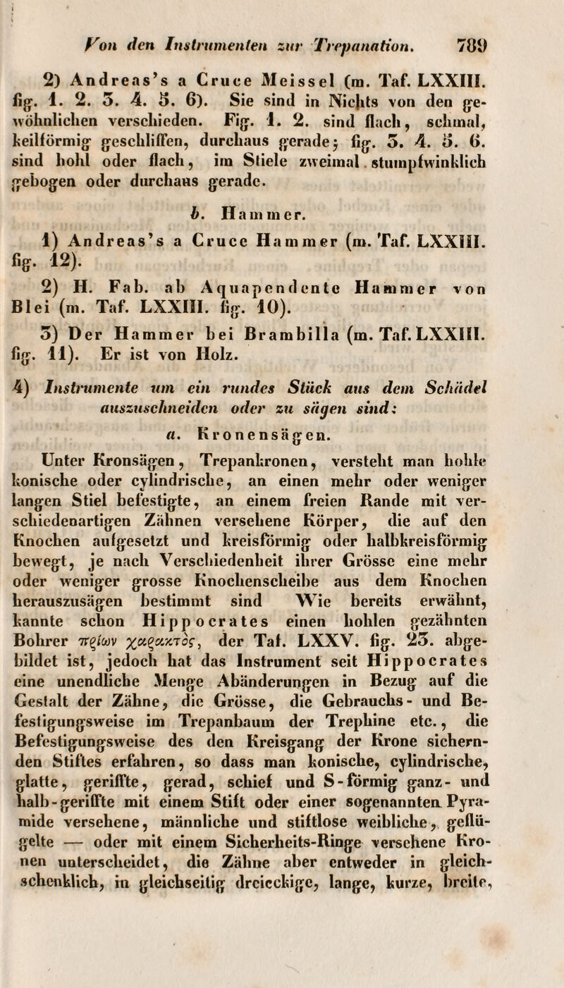 2) Andreas’s a Cruce Meissei (ra. Taf. LXXI1I. fig. 1. 2. 5. 4. 3. 6). Sie sind in Nicjits von den ge¬ wöhnlichen verschieden. Fig. 1. 2. sind flach, schmal, heilförmig geschliffen, durchaus gerade 5 fig. 5. 4. 0. (>. sind hohl oder flach, im Sliele zweimal. stumpfwinklieh gebogen oder durchaus gerade. b. Hammer. 1) Andreas’s a Cruce Hammer (m. Taf. LXXIII. %• 12). 2) H. Fab. ab Aquapendente Hammer von Blei (m. Taf. LXXIII. Dg. 10). 5) Der Hammer bei Brambilla (m. Taf. LXXIII. Dg. 11). Er ist von Holz. 4) Instnnnente um ein rundes Stück aus dem Schädel auszuschneiden oder zxi sägen sind: a. Kronensägen. Unter Kronsägen, Trepanhronen, versteht man hohle honische oder cylindrische, an einen mehr oder weniger langen Stiel befestigte, an einem freien Rande mit ver¬ schiedenartigen Zähnen versehene Körper, die auf den Knochen aufgesetzt und kreisförmig oder halbkreisförmig bewegt, je nach Verschiedenheit ihrer Grösse eine mehr oder weniger grosse Knochenscheibe aus dem Knochen herauszusägen bestimmt sind Wie bereits erwähnt, kannte schon Hipp o crates einen hohlen gezähnten Bohrer 7r^/wv der Taf. LXXV. Dg. 23. abge¬ bildet ist, jedoch hat das Instrument seit Hi ppocrates eine unendliche Menge Abänderungen in Bezug auf die Gestalt der Zähne, die Grösse, die Gebrauchs- und Be¬ festigungsweise im Trepanbaum der Trephine etc., die Befestigungsweise des den Kreisgang der Krone sichern¬ den Stiftes erfahren, so dass man konische, cylindrische, glatte, geriffte, gerad, schief und S-förmig ganz- und halb - geriffte mit einem Stift oder einer sogenannten Pyra¬ mide versehene, männliche und stiftlose weibliche, geflü¬ gelte — oder mit einem Sicherheits-Ringe versehene Kro¬ nen unterscheidet, die Zähne aber entweder in gleich- sclicnklicb, in gleichseitig dreieckige, lange, kurze, breite,