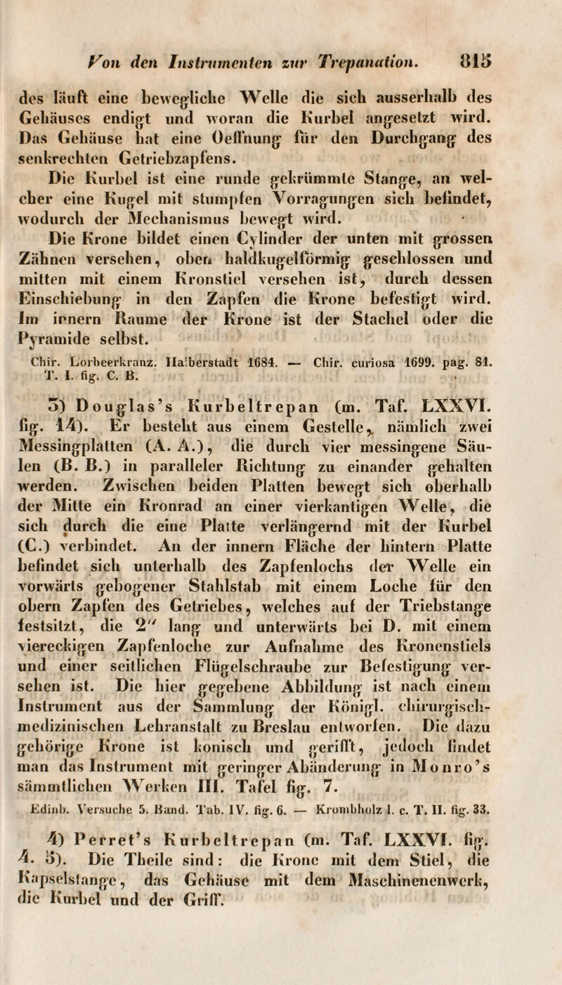 des läuft eine bewegliche Welle die sich ausserhalb des Gehäuses endigt und woran die Kurbel angesetzt wird. Das Gehäuse hat eine Oefftiung für den Durchgang des senkrechten Getriebzapfens. Die Kurbel ist eine runde gekrümmte Stange, an wel¬ cher eine Kugel mit stumpfen Vorragnngen sich befindet, wodurch der Mechanismus bewegt wird. Die Krone bildet einen Cylinder der unten mit grossen Zähnen versehen, ober» haldkugelformig geschlossen und mitten mit einem Kronstiel versehen ist, durch dessen Einschiebung in den Zapfen die Krone befestigt wird. Im irnern Raume der Krone ist der Stachel oder die Pyramide selbst. Chir. Lorbeerkranz. Ilaiberstadt 1G84. — Cliir. curiosa 1699. pag. 81. T. I. fig. C. B. 3) Douglas’s Kurbeltrepan (m. Taf. LXXVI. fig. 14). Er besteht aus einem Gestelle,, nämlich zwei Messingplatten (A. A.), die durch vier messingene Säu¬ len (B. B.) in paralleler Richtung zu einander gehalten werden. Zwischen beiden Platten bewegt sich oberhalb der Mitte ein Kronrad an einer vierkantigen Welle, die sich durch die eine Platte verlängernd mit der Kurbel (C.) verbindet. An der innern Fläche der hintern Platte befindet sieh unterhalb des Zapfenlochs der Welle ein vorwärts gebogener Stahlstab mit einem Loche für den obern Zapfen des Getriebes, welches auf der Triebstange festsitzt, die 2 lang und unterwärts bei D. mit einem viereckigen Zapfenloche zur Aufnahme des Kronensliels und einer seitlichen Flügelschraube zur Befestigung ver¬ sehen ist. Die hier gegebene Abbildung ist nach einem Instrument aus der Sammlung der Königl. chirurgisch¬ medizinischen Lehranstalt zu Breslau entworfen. Die dazu gehörige Krone ist konisch und gerillt, jedoch findet man das Instrument mit geringer Abänderung in Monro’s sämmtlichen Werken III. Tafel fig. 7. Edinb. Versuche 5. Kami. Tab. IV. fig. 6. — Krombholz I. c. T. II. fig. 33. 4) Perret’s Kurbeltrepan (m. Taf. LXXVI. fig. 4. 3). Die Theile sind: die Krone mit dem Stiel, die Kapselsfange, das Gehäuse mit dem Maschinenenwerk, die Kurbel und der Griff.