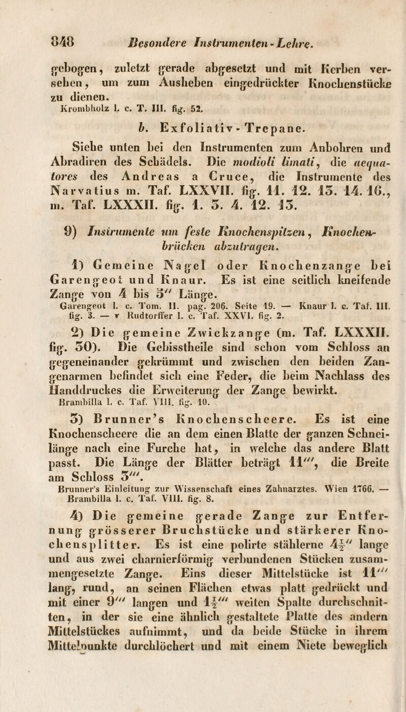 gebogen, zuletzt gerade abgesetzt und mit Kerben ver¬ sehen, um zum Ausbeben eingedrückter Knocbenstücke zu dienen. Krombholz 1. c. T. III. fig. 52. h. Exfoliati v - Trcpane. Siebe unten bei den Instrumenten zum Anbohren und Abradiren des Schädels. Die modioli limali, die aegua- tores des Andreas a Cruce, die Instrumente des Narvatius m. Taf. LXXVII. %. 11. 12. 15. 14.10., m. Tal*. LXXXII. fig. 1. 5. 4. 12. 15. 9) Instrumente um feste Knochcnspilzcn, Knochen^ brücken abzutragen. 1) Gemeine Nagel oder Knochenzange bei Garengeot und Knaur. Es ist eine seitlich kneifende Zange von 4 bis 5 Länge. Garengeot 1. c. Tom. II. pag. 206. Seite 19. — Knaur I. e. Taf. III. fig. 3. — y ltudtorffer 1. c. Taf. XXVI. fig. 2. 2) Die gemeine Zwickzange (m. Taf. LXXXII. fig. 50). Die Gebisstheile sind schon vom Schloss an gegeneinander gekrümmt und zwischen den beiden Zan- genarmen befindet sich eine Feder, die beim Nachlass des Handdruckes die Erweiterung der Zange bewirkt. ßrambilla I. c. Taf. VIII. fig. 10. 5) Brunncr’s Knochensclieere. Es ist eine Knochenscheere die an dem einen Blatte der ganzen Schnei¬ länge nach eine Furche hat, in welche das andere Blatt passt. Die Länge der Blätter beträgt 11', die Breite am Schloss 7*'“. Brunner’s Einleitung zur Wissenschaft eines Zahnarztes. Wien 1766. — ßrambilla 1. c. Taf. VIII. fig. 8. 4) Die gemeine gerade Zange zur Entfer¬ nung grösserer Bruchstücke und stärkerer Kno¬ chensplitter. Es ist eine polirte stählerne 4-| lange und aus zwei charnierförmig verbundenen Stücken zusam¬ mengesetzte Zange. Eins dieser Mittelstücke ist 11' lang, rund, an seinen Flächen etwas platt gedrückt und mit einer 9' langen und \\tu weiten Spalte durchschnit¬ ten, in der sie eine ähnlich gestaltete Blatte des andern Mittelstückes aufnimmt, und da beide Stücke in ihrem Mittclounkte durchlöchert und mit einem Niete beweglich