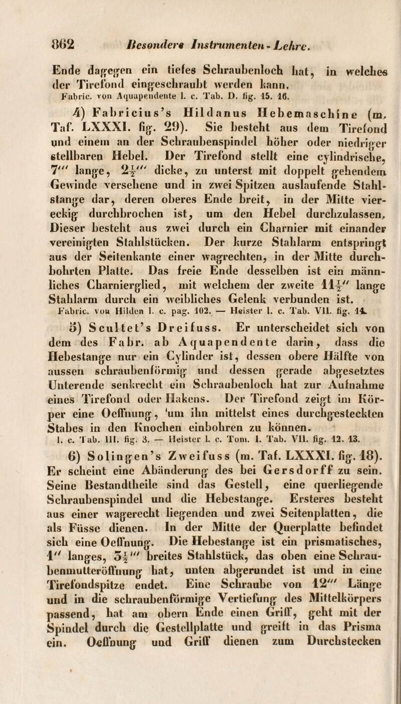 Ende dagegen ein tiefes Schraubenloch hat, in welche« der Tirefond eingeschraubt werden bann, Fabric. von Aquupendente 1. c. Tab. D. fig. 15. 16. 4) Fabricius’s Hildanus Hebemaschine (m, Taf. LXXXI. fig-. 29). Sie besteht aus dem Tirefond und einem an der Schraubenspindel höher oder niedriger stellbaren Hebel. Der Tirefond stellt eine cylindrische, 7' lange, 2|-' dicke, zu unterst mit doppelt gebendem Gewinde versehene und in zwei Spitzen auslaufende Stahl¬ stange dar, deren oberes Ende breit, in der Mitte vier¬ eckig durchbrochen ist, um den Hebel durchzulassen. Dieser besteht aus zwei durch ein Charnier mit einander vereinigten Stahlslückcn. Der kurze Stahlarm entspringt aus der Seitenkante einer wagrechten, in der Mitte durch¬ bohrten Platte. Das freie Ende desselben ist ein männ¬ liches Charnierglied, mit welchem der zweite 11™' lange Stahlarm durch ein weibliches Gelenk verbunden ist. Fabric. vou Hilden I. c. pag. 102. — Heister 1. c. Tab. Vll. fig. 14. o) Scultet’s Dreifuss. Er unterscheidet sich von dem des Fahr, ab A quapen d cn te darin, dass die Hebestange nur ein Cylinder ist, dessen obere Hälfte von aussen schraubenförmig und dessen gerade abgesetztes Unterende senkrecht ein Schraubenloch hat zur Aufnahme eines Tirefond oder Hakens. Der Tirefond zeigt im Kör¬ per eine Ocffnung, ‘um ihn mittelst eines durchg-esteckteu Stabes in den Knochen einbohren zu können. 1. c. Tab. 111. fig. 3. — Heister 1. c. Toni. I. Tab. Vll. fig. 12. 13. 6) Solingen’s Zw eifuss (m. Taf. LXXXI. fig. 18). Er scheint eine Abänderung des bei Gersdorff zu sein. Seine Bestandtheile sind das Gestell, eine querliegende Schraubenspindel und die Hebestange. Ersteres besteht aus einer wagerecht liegenden und zwei Seitenplatten, die als Füsse dienen, ln der Mitte der Querplatte befindet sich eine Ocffnung. Die Hebestange ist ein prismatisches, 1 langes, 5|breites Stahlstück, das oben eine Schrau¬ benmutteröffnung hat, unten abgerundet ist und in eine Tirefondspitze endet. Eine Schraube vou 12' Länge und in die schraubenförmige Vertiefung des Mittelkörpers passend, hat am obern Ende einen Griff, geht mit der Spindel durch die Gestcllplatte und greift in das Prisma ein. Oeflnung uud Griff dienen zum Durchstecken