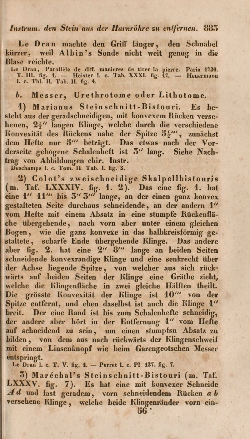 Le Dran machte den Grift’ Länger, den Schnabel kürzer, weil Alb in’s Sonde nicht weit genug in die Blase reichte. Le Dran, Parallele de diff. raanieres de tirer la pierre. Paris 1730. T. Hl. fig. 1. — Heister 1. c. Tab. XXXI. fig. 17. — Heuerniunn 1. c. Thl. 11. Tab. II. fig. 4. h. Messer, Uretlirotoine oder Lithotome. 1) Marianus S t ein schni tt-Bistouri. Es be¬ steht aus der geradschneidigen, mit konvexem Bücken verse¬ henen, 2^ langen Klinge, welche durch die verschiedene Konvexität des Kückens nahe der Spitze 5|', zunächst dem Hefte nur 8' beträgt. Das etwas nach der Vor¬ derseite gebogene Schalenheft ist 3 lang. Siehe Nach¬ trag von Abbildungen chir. lnstr. Deschamps 1. c. Tom. II. Tab. I. fig. 3. 2) Colot’s zweischneidige Skalpellbistouris (m. Taf. LXXXIV. fig. 1. 2). Das eine fig. 1. hat eine 1 11' bis 3 3' lange, an der einen ganz konvex gestalteten Seite durchaus schneidende, an der andern 1 vom Hefte mit einem Absatz in eine stumpfe Rückenflä¬ che übergehende, nach vorn aber unter einem gleichen Bogen, wie die ganz konvexe in das halbkreisförmig ge¬ staltete , scharfe Ende übergehende Klinge. Das andere aber fig. 2. hat eine 2 8' lange an beiden Seiten schneidende konvexrandige Klinge und eine senkrecht über der Achse liegende Spitze, von welcher aus sich rück¬ wärts auf beiden Seiten der Klinge eine Gräthe zieht, welche die Klingenfläche in zwei gleiche Hälften theilt. Die grösste Konvexität der Klinge ist 10' von der Spitze entfernt, und eben daselbst ist auch die Klinge 1 breit. Der eine Rand ist bis zum Schalenhefte schneidig, der andere aber hört in der Entfernung 1 vom Hefte auf schneidend zu sein, um einen stumpfsn Absatz zu bilden, von dem aus nach rückwärts der Klingenschweif mit einem Linsenknopf wie beim Garengeotschen Messer entspringt. Le Dran 1. c. T. V. fig. 4. — Perret 1. c. PI. 137. fig. 7. 3) Marecbal’s Steinschnitt-Bistouri (m. Taf. LXXXV. fig. 7). Es hat eine mit konvexer Schneide A d und fast geradem, vorn schneidendem Rücken a b versehene Klinge, welche beide Klingenränder vorn ein- 36*