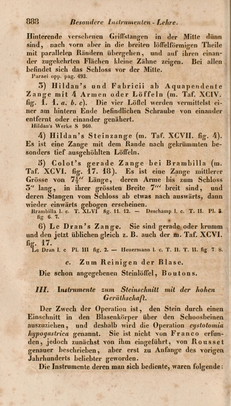 Ilintercnde versehenen Griflslangen in der Mitte dünn sind, nach vorn aber in die breiten löflelformigen Theile mit parallelen Rändern übergehen, und auf ihren einan¬ der zugekehrten Flächen kleine Zähne zeigen. Bei allen befindet sich das Schloss vor der Mitte. Paraei opp. pag. 493. 5) Hildan’s und Fabricii ab Aquapendente Zange mit 4 Armen oder Löffeln (m. Taf. XCIV. fig. 1. 1. a. b. c). Die vier Löflel werden vermittelst ei¬ ner am hinlern Ende befindlichen Schraube von einander entfernt oder einander genähert. Hildau’s Werke S 960. 4) Hildan’s Steinzange (m. Taf. XCV1I. fig. 4). Es ist eine Zange mit dem Rande nach gekrümmten be¬ sonders tief ausgehöhlten Lölfeln. 5) Colot’s gerade Zange bei Brambilla (m. Taf. XCVI. fig. 17. 18). Es ist eine Zange mittlerer Grösse von 7^ Länge, deren Arme bis zum Schloss 5 lang, in ihrer grössten Breite 7' breit sind, und deren Stangen vom Schloss ab etwas nach auswärts, dann wieder einwärts gebogen erscheinen, llranibilla 1. c. T. XLVI fig. 11. 12. - Deschamp 1. c. T. II. PI. i. fig 6. 7. 6) Le Dran’s Zange. Sie sind gerade oder krumm und den jetzt üblichen gleich z. B. auch der m. Taf. XCVI. fig. 17. Le Dran 1. c PI. III fig. 2. — Heuerniann 1. c. T. II. T. II. fig 7 8. e. Zum Reinigen der Blase. Die schon angegebenen Steinlölfel, Boutons. III. Instrumente zum Steinschnitt mit der hohen Geräth schaft. Der Zwech der Operation ist, den Stein durch einen Einschnitt in den Blasenkörper über den Schoosbeinen auszuziehen, und deshalb wird die Operation cystotomia hypogastrica genannt. Sie ist nicht von Franco erfun¬ den, jedoch zunächst von ihm eingelührt, von Rousset genauer beschrieben, aber erst zu Anfänge des vorigen Jahrhunderts beliebter geworden. Die Instrumente deren man sich bediente, waren folgende: