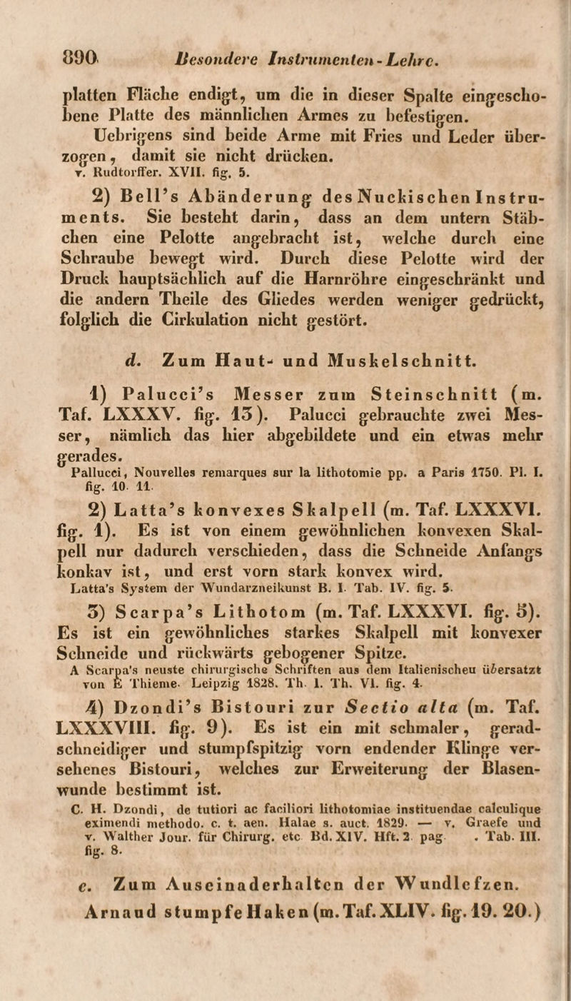 platten Fläche endigt, um die in dieser Spalte cingescho- hene Platte des männlichen Armes zu befestigen. Uebrigens sind beide Arme mit Fries und Leder über¬ zogen , damit sie nicht drücken, r. Rudtorffer. XVII. fig. 5. 2) Bell’s Abänderung des Nückischen Instru¬ ments. Sie besteht darin, dass an dem untern Stäb¬ chen eine Pelotte angebracht ist, welche durch eine Schraube bewegt wird. Durch diese Pelotte wird der Druck hauptsächlich auf die Harnröhre eingeschränkt und die andern Theile des Gliedes werden weniger gedrückt, folglich die Cirkulation nicht gestört. d. Zum Haut- und Muskelschnitt. 1) Palucci’s Messer zum Steinschnitt (m. Taf. LXXXY. fig. 13). Palucci gebrauchte zwei Mes¬ ser, nämlich das hier abgebildete und ein etwas mehr gerades. Pallucci, Nouvelles remarques sur la lithotomie pp. a Paris 1750. PI. I. fig. 10- 11. 2) Latta’s konvexes Skalpell (m. Taf. LXXXYI. fig. 1). Es ist von einem gewöhnlichen konvexen Skal¬ pell nur dadurch verschieden, dass die Schneide Anfangs konkav ist, und erst vorn stark konvex wird. Latta’s System der Wundarzneikunst B. I- Tab. IV. fig. 5- 5) Scarpa’s Lithotom (m. Taf. LXXXVI. fig. 5). Es ist ein gewöhnliches starkes Skalpell mit konvexer Schneide und rückwärts gebogener Spitze. A Scarpa’s neuste chirurgische Schriften aus dem Italienischeu ü&ersatzt von E Thieme- Leipzig 1828. Th 1. Th. VI. fig. 4. 4) Dzondi’s Bistouri zur Sectio alta (m. Taf. LXXXVIII. fig. 9). Es ist ein mit schmaler, gerad- schneidiger und stumpfspitzig vorn endender Klinge ver¬ sehenes Bistouri, welches zur Erweiterung der Blasen¬ wunde bestimmt ist. C. H. Dzondi, de tutiori ac faciliori lithotomiae instituendae calculique eximendi methodo. c. t. aen. Halae s. auct. 1829. — v. Graefe und v. Walther Jour, für Chirurg, etc Bd. XIV. Hft. 2 pag . Tab. III. fig. 8. c. Zum Auscinaderhaltcn der Wundlcfzen. Arnaud stumpfe Haken (m.Taf.XLIV. fig. 19. 20.)