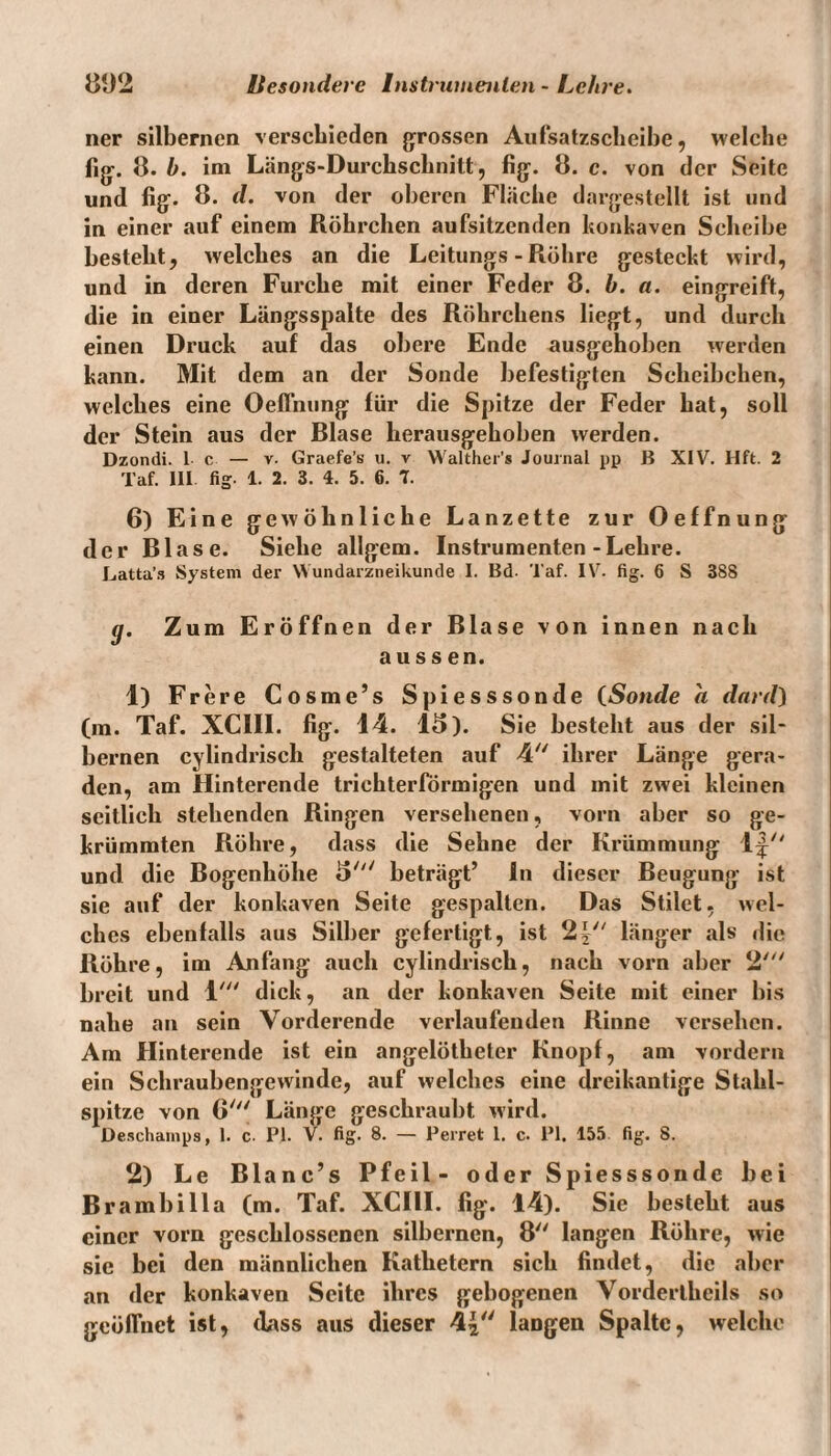 ner silbernen verschieden grossen Aufsatzscheibe, welche fig. 8. b. im Längs-Durchschnitt, fig. 8. c. von der Seite und fig. 8. d. von der oberen Fläche dargestellt ist und in einer auf einem Röhrchen aufsitzenden konkaven Scheibe besteht, welches an die Leitungs - Röhre gesteckt wird, und in deren Furche mit einer Feder 8. b. a. eingreift, die in einer Längsspalte des Röhrchens liegt, und durch einen Druck auf das obere Ende ausgehoben werden kann. Mit dem an der Sonde befestigten Scheibchen, welches eine Oeffnung für die Spitze der Feder bat, soll der Stein aus der Blase herausgehoben werden. Dzondi. 1 c — v. Graefe’s u. v Walther's Journal pp B XIV. Hft. 2 Taf. III fig. 1. 2. 3. 4. 5. 6. 7. 6) Eine gewöhnliche Lanzette zur Oeffnung der Blase. Siehe allgem. Instrumenten-Lehre. Latta’s System der Wundarzneikunde I. Bd. Taf. IV. fig. 6 S 388 g. Zum Eröffnen der Blase von innen nach aussen. 1) Frere Cosme’s Spiesssonde (Sonde a dard) (in. Taf. XCIII. fig. 14. 18). Sie bestellt aus der sil¬ bernen cylindrisch gestalteten auf 4 ihrer Länge gera¬ den, am Hinterende trichterförmigen und mit zwei kleinen seitlich stehenden Ringen versehenen, vorn aber so ge¬ krümmten Röhre, dass die Sehne der Krümmung 1^ und die Bogenhöhe 5' beträgt’ In dieser Beugung ist sie auf der konkaven Seite gespalten. Das Stilet, wel¬ ches ebenfalls aus Silber gefertigt, ist 2| länger als die Röhre, im Anfang auch cylindrisch, nach vorn aber 2' breit und 1' dick, an der konkaven Seite mit einer bis nabe an sein Vorderende verlaufenden Rinne versehen. Am Hinterende ist ein angelötbeter Knopf, am vordem ein Scliraubengewinde, auf welches eine dreikantige Stahl¬ spitze von 6' Länge geschraubt wird. üeschamps, 1. c. PI. V. fig. 8. — Perret 1. c. PI. 155 fig. 8. 2) Le Blanc’s Pfeil- oder Spiesssonde bei Brambilla (m. Taf. XCIII. fig. 14). Sie besteht aus einer vorn geschlossenen silbernen, 8 langen Röhre, wie sie bei den männlichen Kathetern sich findet, die aber an der konkaven Seite ihres gebogenen Vorderthcils so geöffnet ist, dass aus dieser 4| langen Spalte, welche