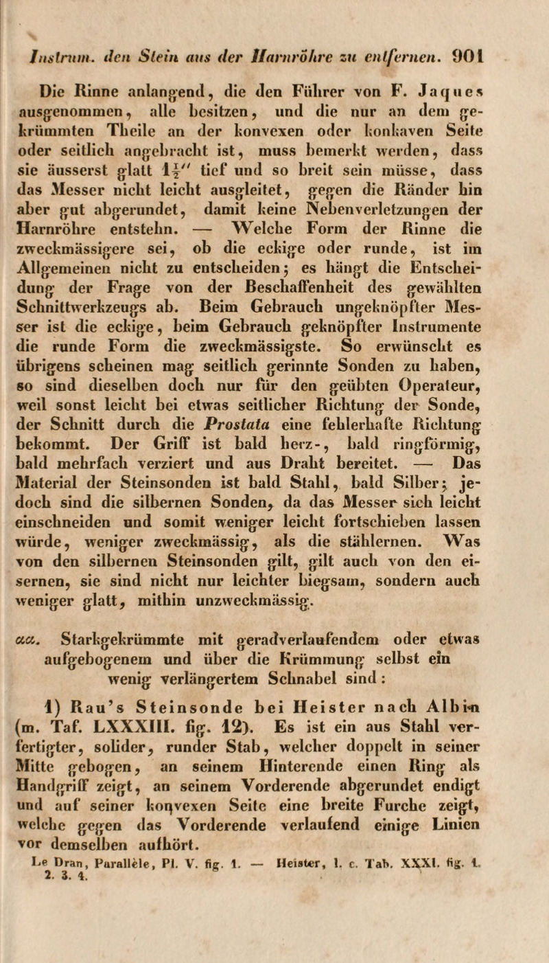 Die Rinne anlangend, die den Führer von F. Jaqucs ausgenommen, alle besitzen, und die nur an dem ge¬ krümmten Theile an der konvexen oder konkaven Seite oder seitlich angebracht ist, muss bemerkt werden, dass sie äusserst glatt Y\4' tief und so breit sein müsse, dass das 3Iesser nicht leicht ausgleitet, gegen die Ränder hin aber gut abgerundet, damit keine Nebenverletzungen der Harnröhre entstehn. — Welche Form der Rinne die zweekmässigere sei, ob die eckige oder runde, ist iin Allgemeinen nicht zu entscheiden 5 es hängt die Entschei¬ dung der Frage von der Reschaffenheit des gewählten Schnittwerkzeugs ab. Reim Gebrauch ungeknöpfter Mes¬ ser ist die eckige, beim Gebrauch geknöpfter Instrumente die runde Form die zweckmässigste. So erwünscht es übrigens scheinen mag seitlich gerinnte Sonden zu haben, so sind dieselben doch nur für den geübten Operateur, weil sonst leicht bei etwas seitlicher Richtung der Sonde, der Schnitt durch die Prostata eine fehlerhafte Richtung bekommt. Der Griff ist bald herz-, bald ringförmig, bald mehrfach verziert und aus Draht bereitet. — Das M«aterial der Steinsonden ist bald Stahl, bald Silber^ je¬ doch sind die silbernen Sonden, da das Messer sich leicht einschneiden und somit weniger leicht fortschieben lassen würde, weniger zweckmässig, als die stählernen. Was von den silbernen Steinsonden gilt, gilt auch von den ei¬ sernen, sie sind nicht nur leichter biegsam, sondern auch weniger glatt, mithin unzweckmässig. aa. Starkgekrümmte mit geradverlaufendcm oder etwas aufgebogenem und über die Krümmung selbst ein wenig verlängertem Schnabel sind: 1) Rau’s Steinsonde bei Heister nach Alb in (m. Taf. LXXXIII. fig. 12). Es ist ein aus Stahl ver¬ fertigter, solider, runder Stab, welcher doppelt in seiner Mitte gebogen, an seinem Hinterende einen Ring als Handgriff zeigt, an seinem Vorderende abgerundet endigt und auf seiner hopvexen Seite eine breite Furche zeigt, welche gegen das Vorderende verlaufend einige Linien vor demselben aufhört. Le Dran, Parallele, PI. V. fie. 1. — Heister, 1. c. Tab. XXXI. «£. l. 2. 3. 4.