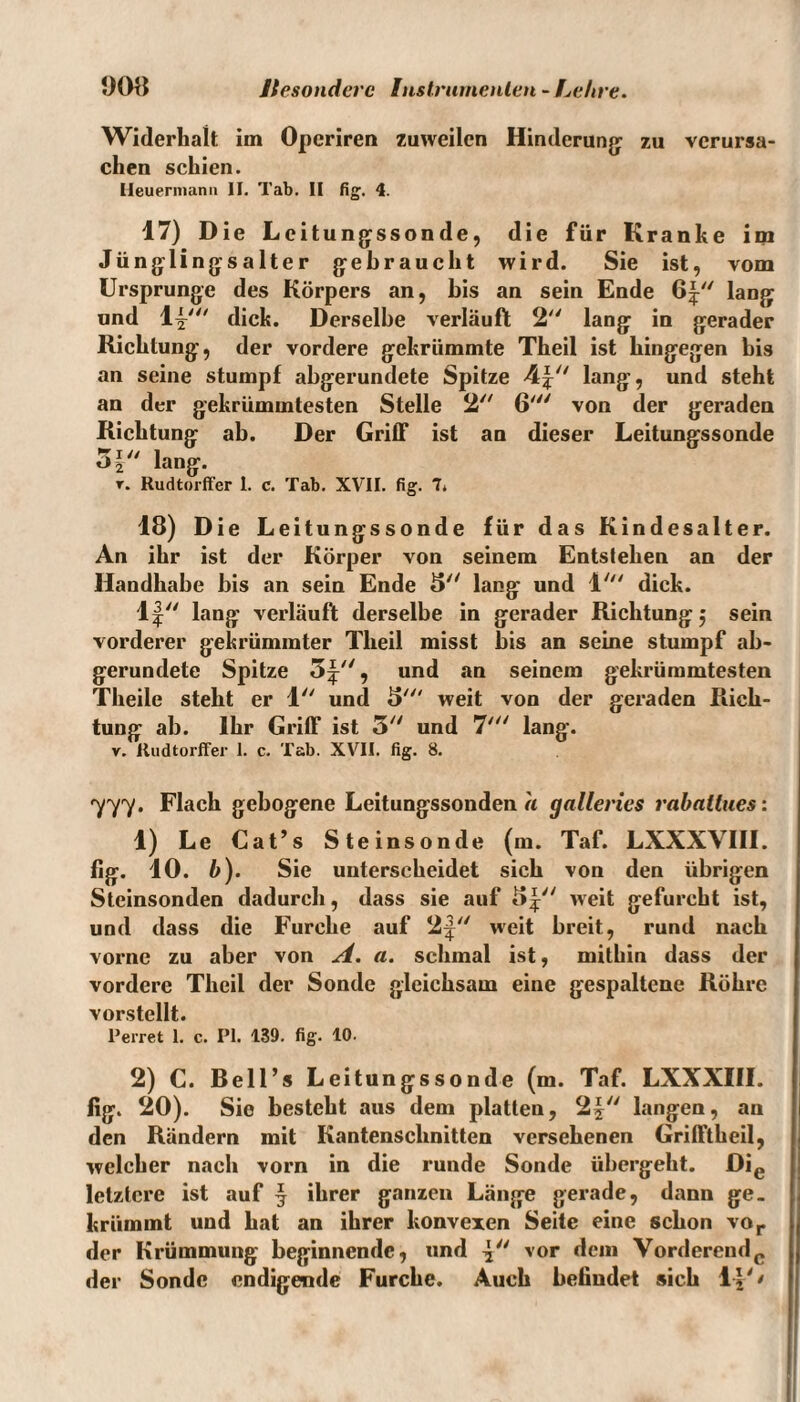 Widerhalt im Opcriren zuweilen Hinderung: zu verursa¬ chen schien. Ileuermann II. Tab. II fig. 4. 17) Die Leitu ngssonde, die für Kranke im Jü ngli ngsalter gebraucht wird. Sie ist, vom Ursprünge des Körpers an, bis an sein Ende 64 lang und 14;' dick. Derselbe verläuft 2 lang in gerader Richtung, der vordere gekrümmte Theil ist hingegen bis an seine stumpf abgerundete Spitze 44 lang, und steht an der gekrümmtesten Stelle 2 6' von der geraden Richtung ab. Der Griff ist an dieser Leitungssonde 54 lang. r. Rudtorffer I. c. Tab. XVII. fig. 7* 18) Die Leitungssonde für das Kindesalter. An ihr ist der Körper von seinem Entslehen an der Handhabe bis an sein Ende 5 lang und 1' dick. lf lang verläuft derselbe in gerader Richtung j sein vorderer gekrümmter Theil misst bis an seine stumpf ab¬ gerundete Spitze 5^, und an seinem gekrümmtesten Theile steht er 1 und 5' weit von der geraden Rich¬ tung ab. Ihr Griff ist 5 und 7' lang. v. Rudtorffer 1. c. Tab. XVII. fig. 8. 777. Flach gebogene Leitungssonden a galleries rahaltues: 1) Le Cat’s Steinsonde (m. Taf. LXXXVIII. fig. 10. b). Sie unterscheidet sich von den übrigen Steinsonden dadurch, dass sie auf 54^ gefurcht ist, und dass die Furche auf 2^ weit breit, rund nach vorne zu aber von A. a. schmal ist, mithin dass der vordere Theil der Sonde gleichsam eine gespaltene Röhre vorstellt. Perret 1. c. PI. 139. fig- 10. 2) C. Bell’s Leitungssonde (m. Taf. LXXXIII. fig. 20). Sie besteht aus dem platten, 2| langen, an den Rändern mit Kantenschnitten versehenen Grifftheil, welcher nach vorn in die runde Sonde übergeht. Die letztere ist auf 4 ihrer ganzen Länge gerade, dann ge¬ krümmt und hat an ihrer konvexen Seite eine schon vor der Krümmung beginnende, und 4 vor dem Vorderendc der Sonde endigende Furche. Auch befindet sich 14' '