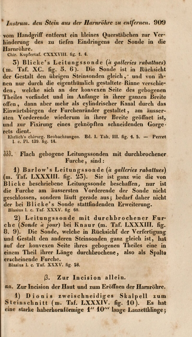 vom Handgriff entfernt ein kleines Querstäbclien zur Ver¬ hinderung des zu tiefen Eindringens der Sonde in die Harnröhre. Chir. Kupfertaf. CXXXVI1I. fig. 1. 4. 5) Blicke’s Leitungssonde {a galleries rabattues) (m. Taf. XC. fig. 5. 6). Die Sonde ist in Rücksicht der Gestalt den übrigen Steinsonden gleich,’ und von ih¬ nen nur durch die eigentliümlich gestaltete Rinne verschie¬ den, welche sich an der konvexen Seite des gebogenen Theiles vorfindet und im Anfänge in ihrer ganzen Breite offen , dann aber mehr als cylindrischer Kanal durch das Einwärtsbiegen der Furchenränder gestaltet, am äusser- sten Vorderende wiederum in ihrer Breite geöffnet ist, und zur Fixirung eines geknöpften schneidenden Gorge- rets dient. Ehrlieh’s chirurg. Beobachtungen. Bd. I. Tab. III. fig. 4. 5. — Perret 1. c. PI. 139. fig. 14. lll. Flach gebogene Leitungssonden mit durchbrochener Furche, sind: 1) Barlow’s Leitungssonde (« galleries rabattues) (m. Taf. LXXXIII. fig. 25). Sie ist ganz wie die von Blicke beschriebene Leitungssonde beschaffen, nur ist die Furche am äussersten Vorderende der Sonde nicht geschlossen, sondern läuft gerade ausj bedarf daher nicht der bei Blicke’s Sonde stattfindenden Erweiterung. Blasius 1. c. Taf. XXXV. fig. 60. 2) Leitungssonde mit durchbrochener Fur¬ che (Sonde a jour) bei Knaur (m. Taf. LXXXIII. fig. 8. 9). Die Sonde, welche in Rücksicht der Verfertigung und Gestalt den anderen Steinsonden ganz gleich ist, hat auf der konvexen Seite ihres gebogenen Theiles eine in einem Theil ihrer Länge durchbrochene, also als Spalte erscheinende Furche. Blasius 1. c. Taf. XXXV. fig. 58. ß. Zur Incision allein. Zur Incision der Haut und zum Eröffnen der Harnröhre. 1) Dionis zweischneidiges Skalpell zum Steinschnitt (m. Taf. LXXXIV. fig. 10). Es hat