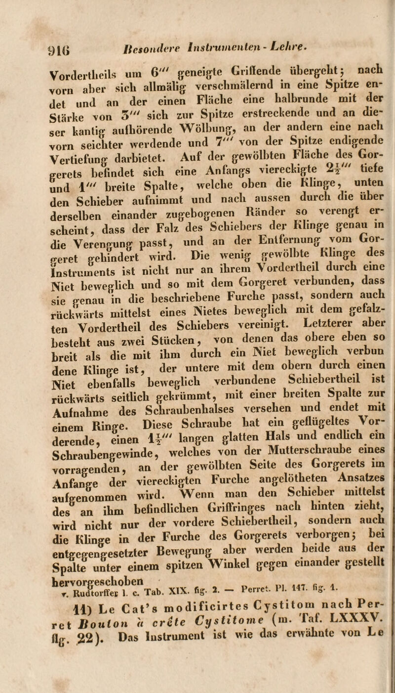 91(1 Vorderteils um 6' geneigte Grillende übergebt 5 nach vorn aber sieb allmälig verscbmälernd in eine Spitze en¬ det und an der einen Fläclie eine halbrunde mit der Stärke von 5' sich zur Spitze erstreckende und an die¬ ser kantig aulbörende Wölbung, an der andern eine nach vorn seichter werdende und 7' von der Spitze endigende Vertiefung darbietet. Auf der gewölbten Fläche des Gor- gerets befindet sich eine Anfangs viereckigte 2 V tiefe und 1' breite Spalte, welche oben die Klinge, unten den Schieber aufnimmt und nach aussen durch die über derselben einander zugebogenen Ränder so verengt er¬ scheint, dass der Falz des Schiebers der Klinge genau in die Verengung passt, und an der Entfernung vom Gor- e-eret gehindert wird. Die wenig gewölbte Klinge des Instruments ist nicht nur an ihrem Vordertheil durch eine Niet beweglich und so mit dem Gorgeret verbunden, dass sie genau in die beschriebene Furche passt, sondern auch rückwärts mittelst eines Nietes beweglich mit dem gefalz¬ ten Vordertheil des Schiebers vereinigt. Letzterer aber besteht aus zwei Stücken, von denen das obere eben so breit als die mit ihm durch ein Niet beweglich verbun dene Klinge ist, der untere mit dem obern durch einen Niet ebenfalls beweglich verbundene Schiebertheil ist rückwärts seitlich gekrümmt, mit einer breiten Spalte zur Aufnahme des Schraubenhalses versehen und endet mit einem Ringe. Diese Schraube hat ein geflügeltes Vor¬ derende, einen 1*' langen glatten Hals und endlich ein Schraubengewinde, welches von der Mutterschraube eines vorragenden, an der gewölbten Seite des Gorgerets un Anfänge der viereckigten Furche angelötheten Ansatzes aufgenommen wird. Wenn man den Schieber mittelst des an ihm befindlichen GriflVinges nach hinten zieht, wird nicht nur der vordere Schiebertheil, sondern auch die Klinge in der Furche des Gorgerets verborgen 5 bei entgegengesetzter Bewegung aber werden beide aus der Spalte unter einem spitzen Winkel gegen einander gestellt XIX. «* *. - »crre, «• *«• ■* *• 11) Le Cat’» modificirte. Cypitom nach Per- ret Bouton a crcte Cystitome (m. lat. LaaaV. flg. 22). Das Instrument ist wie das erwähnte von Le