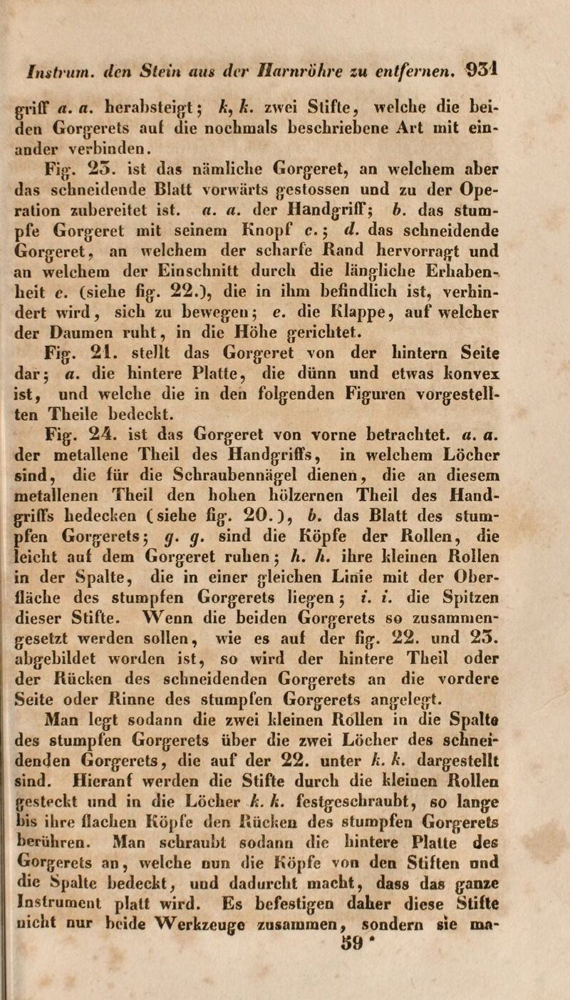 griff a. a. herabsteigt; k, k. zwei Stifte, welche die bei¬ den Gorgerets aut die nochmals beschriebene Art mit ein¬ ander verbinden. Fig. 25. ist das nämliche Gorgeret, an welchem aber das schneidende Blatt vorwärts gestossen und zu der Ope¬ ration zubereitet ist. a. a. der Handgriff; b. das stum¬ pfe Gorgeret mit seinem Knopf c.; d. das schneidende Gorgeret, an welchem der scharfe Rand hervorragt und an welchem der Einschnitt durch die längliche Erhaben¬ heit c. (siehe fig. 22.), die in ihm befindlich ist, verhin¬ dert wird, sich zu bewegen; e. die Klappe, auf welcher der Daumen ruht, in die Höhe gerichtet. Fig. 21. stellt das Gorgeret von der hintern Seite dar; a. die hintere Platte, die dünn und etwas konvex ist, und welche die in den folgenden Figuren vorgestell¬ ten Theile bedeckt. Fig. 24. ist das Gorgeret von vorne betrachtet, a. a. der metallene Theil des Handgriffs, in welchem Löcher sind, die für die Schraubennägel dienen, die an diesem metallenen Theil den hohen hölzernen Theil des Hand¬ griffs bedecken (siehe fig. 20.), b. das Blatt des stum¬ pfen Gorgerets; g. g. sind die Köpfe der Rollen, die leicht auf dem Gorgeret ruhen; h. h. ihre kleinen Rollen in der Spalte, die in einer gleichen Linie mit der Ober¬ fläche des stumpfen Gorgerets liegen; i. i. die Spitzen dieser Stifte. Wenn die beiden Gorgerets so zusammen¬ gesetzt werden sollen, wie es auf der fig. 22. und 25. abgebildet worden ist, so wird der hintere Theil oder der Rücken des schneidenden Gorgerets an die vordere Seite oder Rinne des stumpfen Gorgerets angelegt. Man legt sodann die zwei kleinen Rollen in die Spalte des stumpfen Gorgerets über die zwei Löcher des schnei¬ denden Gorgerets, die auf der 22. unter k. k. dargestellt sind. Hieranf werden die Stifte durch die kleinen Rollen gesteckt und in die Löcher k. k. festgeschraubt, so lange bis ihre flachen Köpfe den Rücken des stumpfen Gorgerets berühren. Man schraubt sodann die hintere Platte des Gorgerets an, welche nun die Köpfe von den Stiften ond die Spalte bedeckt, uud dadurckt macht, dass das ganze Instrument platt wird. Es befestigen daher diese Stifte uicht nur beide Werkzeuge zusammen, sondern sie mn- 39 *