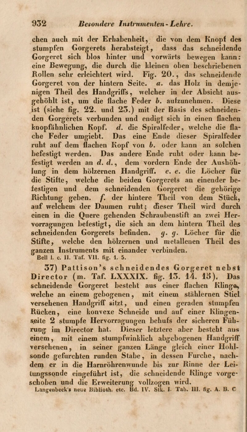 eben auch mit der Erhabenheit, die von dem Knopf des stumpfen Gorgerets herabsteigt, dass das schneidende Gorgeret sich blos hinter und vorwärts bewegen kann: eine Bewegung, die durch die kleinen oben beschriebenen Rollen sehr erleichtert wird. Fig. 20., das schneidende Gorgeret von der hintern Seite, a. das Holz in demje¬ nigen Theil des Handgriffs, welcher in der Absicht aus¬ gehöhlt ist, um die flache Feder b. aufzunehmen. Diese ist (siehe fig. 22. und 25.) mit der Basis des schneiden¬ den Gorgerets verbunden und endigt sich in einen flachen knopfähnlichen Kopf. d. die Spiralfeder, welche die fla¬ che Feder umgiebt. Das eine Ende dieser Spiralfeder ruht auf dem flachen Kopf von b. oder kann an solchen befestigt werden. Das andere Ende ruht oder kann be¬ festigt werden an d. d., dem vordem Ende der Aushöh¬ lung in dem hölzernen Handgriff, e. e. die Löcher für die Stifte, welche die beiden Gorgerets an einender be¬ festigen und dem schneidenden Gorgeret die gehörige Richtung geben, f. der hintere Tbeil von dem Stück, auf welchem der Daumen ruhtj dieser Theil wird durch einen in die Quere gehenden Schraubenstift an zwei Her- vorragungen befestigt, die sich an dem hintern Theil des schneidenden Gorgerets befinden. g. g. Löcher für die Stifte, welche den hölzernen und metallenen Theil des ganzen Instruments mit einander verbinden. Bell 1. c. II. Taf. VII. fig. 1. 5. 57) Pattison’s schneidendes Gorgeret nebst Director (m. Taf. LXXXIX. fig. 13. 14. 15). Das schneidende Gorgeret besteht aus einer flachen Klinga, welche an einem gebogenen, mit einem stählernen Stiel versehenen Handgriff sitzt, und einen geraden stumpfen Rücken, eine konvexe Schneide und auf einer Klingen- sjeite 2 stumpfe Ilervorragungen behufs der sicheren Füh¬ rung im Director hat. Dieser letztere aber besteht aus einem, mit einem stumpfwinklich abgebogenen Handgriff versehenen, in seiner ganzen Länge gleich einer Hohl- sonde gefurchten runden Stabe, in dessen Furche, nach¬ dem er in die Harnröhrenwunde bis zur Rinne der Lei¬ lungssonde eingeführt ist, die schneidende Klinge vorge¬ schoben und die Erweiterung- vollzogen wird. Langenbeck's neu« Iiiblioth. etc. Bd. IV. Stk. I. Tab. III. fig. A. D. C