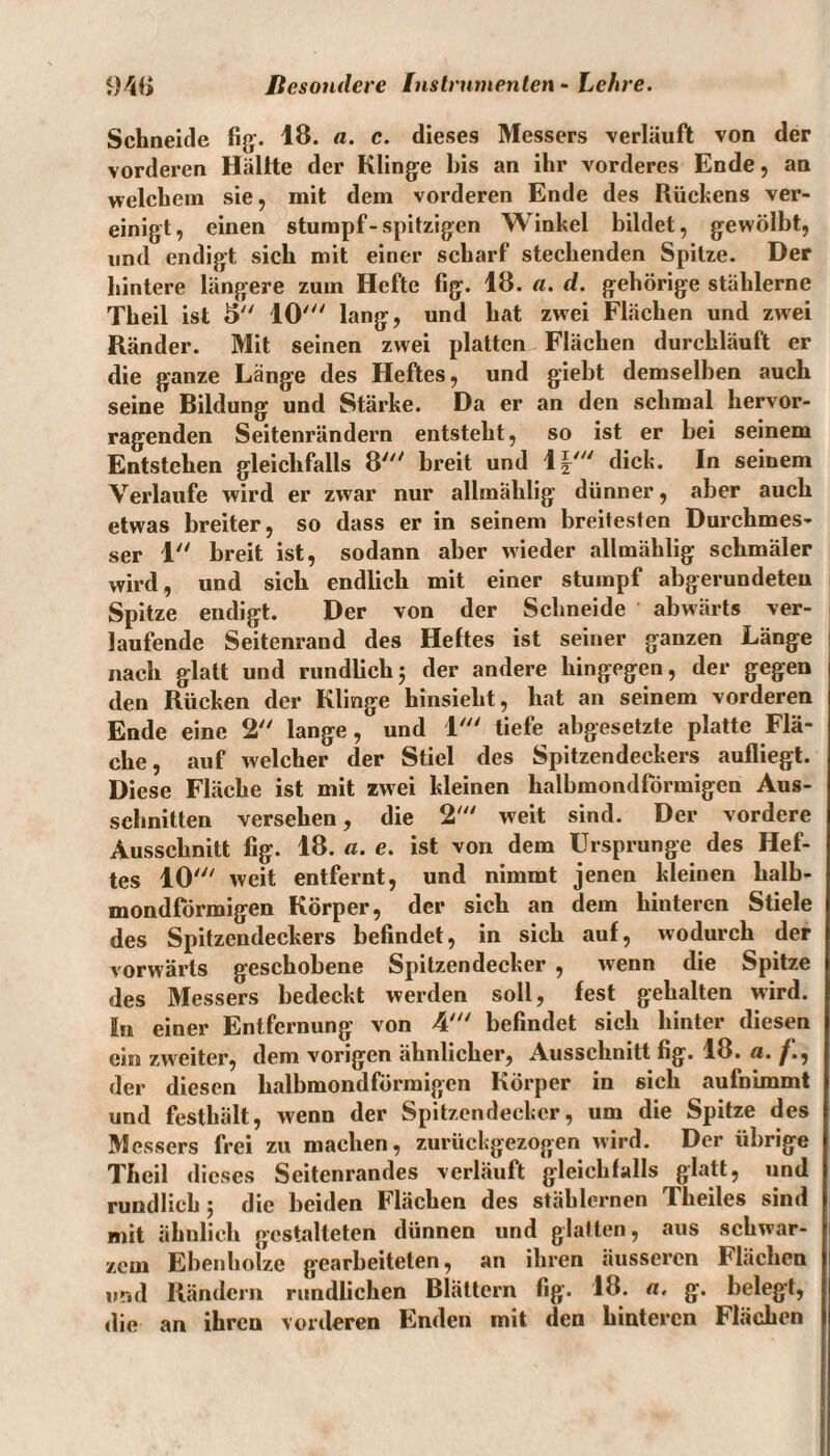 Schneide fig. 18. a. c. dieses Messers verläuft von der vorderen Hallte der Klinge bis an ihr vorderes Ende, an welchem sie, mit dem vorderen Ende des Rückens ver¬ einigt, einen stumpf-spitzigen Winkel bildet, gewölbt, und endigt sich mit einer scharf stechenden Spitze. Der hintere längere zum Hefte fig. 18. a. d. gehörige stählerne Theil ist 5 10' lang, und hat zwei Flächen und zwei Ränder. Mit seinen zwei platten Flächen durchläuft er die ganze Länge des Heftes, und giebt demselben auch seine Bildung und Stärke. Da er an den schmal hervor¬ ragenden Seitenrändern entsteht, so ist er bei seinem Entstehen gleichfalls 8' breit und 1|' dick. In seinem Verlaufe wird er zwar nur albnählig dünner, aber auch etwas breiter, so dass er in seinem breitesten Durchmes¬ ser 1 breit ist, sodann aber wieder allmählig schmäler wird, und sieb endlich mit einer stumpf abgerundeten Spitze endigt. Der von der Schneide abwärts ver¬ laufende Seitenrand des Heltes ist seiner ganzen Länge nach glatt und rundlich; der andere hingegen, der gegen den Rücken der Klinge hinsieht, hat an seinem vorderen Ende eine 2 lange, und 1' tiefe abgesetzte platte Flä¬ che, auf welcher der Stiel des Spitzendeckers aufliegt. Diese Fläche ist mit zwei kleinen halbmondförmigen Aus¬ schnitten versehen, die 2' weit sind. Der vordere Ausschnitt fig. 18. a. e. ist von dem Ursprünge des Hef¬ tes 10' weit entfernt, und nimmt jenen kleinen halb¬ mondförmigen Körper, der sich an dem hinteren Stiele des Spitzendeckers befindet, in sich auf, wodurch der vorwärts geschobene Spitzendecker , wenn die Spitze des Messers bedeckt werden soll, fest gehalten wird. In einer Entfernung von 4' befindet sich hinter diesen ein zweiter, dem vorigen ähnlicher, Ausschnitt fig. 18. a. /., der diesen halbmondförmigen Körper in sich aufnimmt und festhält, wenn der Spitzendecker, um die Spitze des M essers frei zu machen, zurückgezogen wird. Der übrige ) Theil dieses Seitenrandes verläuft gleichfalls glatt, und rundlich; die beiden Flächen des stählernen Theiles sind mit ähnlich gestalteten dünnen und glatten, aus schwar¬ zem Ebenholze gearbeiteten, an ihren äusseren Flächen und Rändern rundlichen Blättern fig. 18. «. g. belegt, die an ihren vorderen Enden mit den hinteren Flächen