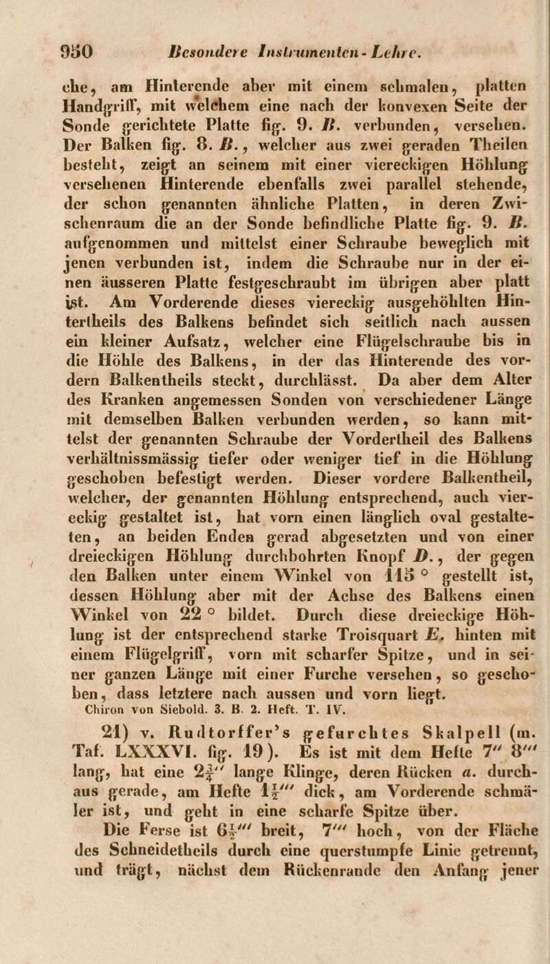 ehe, am Hinlercnde aber mit einem schmalen, platten Handgriff, mit welchem eine nach der konvexen Seite der Sonde gerichtete Platte fig. 9. B. verbunden, versehen. Der Balken fig. 8. B., welcher aus zwei geraden Theilcn besteht, zeigt an seinem mit einer viereckigen Höhlung versehenen Hinterende ebenfalls zwei parallel stehende, der schon genannten ähnliche Platten, in deren Zwi¬ schenraum die an der Sonde befindliche Platte fig. 9. B. aufgenommen und mittelst einer Schraube beweglich mit jenen verbunden ist, indem die Schraube nur in der ei¬ nen äusseren Platte festgeschraubt im übrigen aber platt ist. Am Vorderende dieses viereckig ausgehöhlten Hin- tertheils des Balkens befindet sich seitlich nach aussen ein kleiner Aufsatz, welcher eine Flügelschraube bis in die Höhle des Balkens, in der das Hinterende des vor¬ dem Balkentheils steckt, durchlässt. Da aber dem Alter des Kranken angemessen Sonden von verschiedener Länge mit demselben Balken verbunden werden, so kann mit¬ telst der genannten Schraube der Vordertlieil des Balkens verhältnissmässig tiefer oder weniger tief in die Höhlung geschoben befestigt werden. Dieser vordere Balkentheil, welcher, der genannten Höhlung entsprechend, auch vier¬ eckig gestaltet ist, hat vorn einen länglich oval gestalte¬ ten, an beiden Enden gerad abgesetzten und von einer dreieckigen Höhlung durchbohrten Knopf D., der gegen den Balken unter einem Winkel von 115 ° gestellt ist, dessen Höhlung aber mit der Achse des Balkens einen Winkel von 22 ° bildet. Durch diese dreieckige Höh¬ lung ist der entsprechend starke Troisquart E, hinten mit einem Fliigelgrilf, vorn mit scharfer Spitze, und in sei¬ ner ganzen Länge mit einer Furche versehen, so gescho¬ ben, dass letztere nach aussen und vorn liegt. Chiron von Siebold. 3. B. 2. Heft. T. IV. 21) v. Rudtorffer’s gefurchtes Skalpell (in. Tal. LXXXVI. fig. 19). Es ist mit dem Helte 7 8' lang, hat eine 2^'' lange Klinge, deren Bücken a. durch¬ aus gerade, am Hefte 1|' dick, am Vorderende schmä¬ ler ist, und geht in eine scharfe Spitze über. Die F erse ist ß? breit, 7' hoch, von der Fläche des Schncidetheils durch eine qucrstumple Linie getrennt, und trägt, nächst dem Rückenrande den Anfang jener