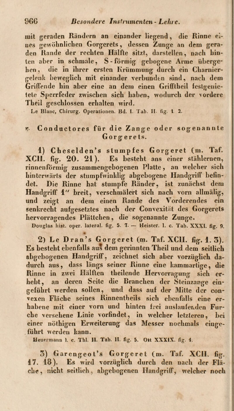 mit geraden Rändern an einander liegend, die Rinne ei¬ nes gewöhnlichen Gorgerets, dessen Zunge an dem gera¬ den Rande der rechten Hälfte sitzt, darstellen, nach hin¬ ten aber in schmale, S-förmig gebogene Arme überge¬ hen , die in ihrer ersten Krümmung durch ein Cliarnier- gelenl; beweglich mit einander verbunden sind, nach dem Griffende hin aber eine an dem einen Grifflheil festgenie- tele Sperrfeder zwischen sich haben, wodurch der vordere Theil geschlossen erhalten wird. Le Blanc, Chirurg. Operationen. Bd. I. Tab. II fig. t 2. rr Conductores für die Zange oder sogenannte Gorgerets. 1) Cheselden’s stumpfes Gorgeret (m. Taf. XC1I. fig. 20. 21). Es besteht ans einer stählernen, rinnenförmig zusammengebogenen Platte, an welcher sich hinterwärts der stumpfwinklig abgebogene Handgriff befin¬ det. Die Rinne hat stumpfe Ränder, ist zunächst dem Handgriff 4 breit, verschmälert sich nach vorn allmälig, und zeigt an dem einen Rande des Vorderendes ein senkrecht aufgesetztes nach der Convexität des Gorgerets hervorragendes Plättchen, die sogenannte Zunge. Douglas hist. oper. lateral, fig. 5. 7. — Heister. 1. c. Tab. XXXI. fig. 9. 2) Le Dran’s Gorgeret (m. Taf. XC1I. fig. 1. 3). Es besteht ebenfalls aus dem gerinnten Theil und dem seitlich abgebogenen Handgriff, zeichnet sich aber vorzüglich da¬ durch aus, dass längs seiner Rinne eine kammartige, die Rinne in zw'ei Hälften theilende Hervorragung sich er¬ hebt, an deren Seile die Branchen der Steinzange ein¬ geführt werden sollen, und dass auf der Mitte der con¬ vexen Fläche seines Rinncntheils sich ebenfalls eine er¬ habene mit einer vorn und hinten frei auslaufenden Fur¬ che versehene Linie vorfindet, in welcher letzteren, bei einer nöthigen Erweiterung das Messer nochmals einge¬ führt werden kann. Heufimann 1. c. ThI. II. Tab. II. fig. 5. Olt XXXIX. fig. i. 3) Garengeot’s Gorgeret (m. Taf. XCII. fig. 17. 18). Es wird vorzüglich durch den nach der Flä¬ che , nicht seitlich, abgebogeneu Handgriff, welcher noch