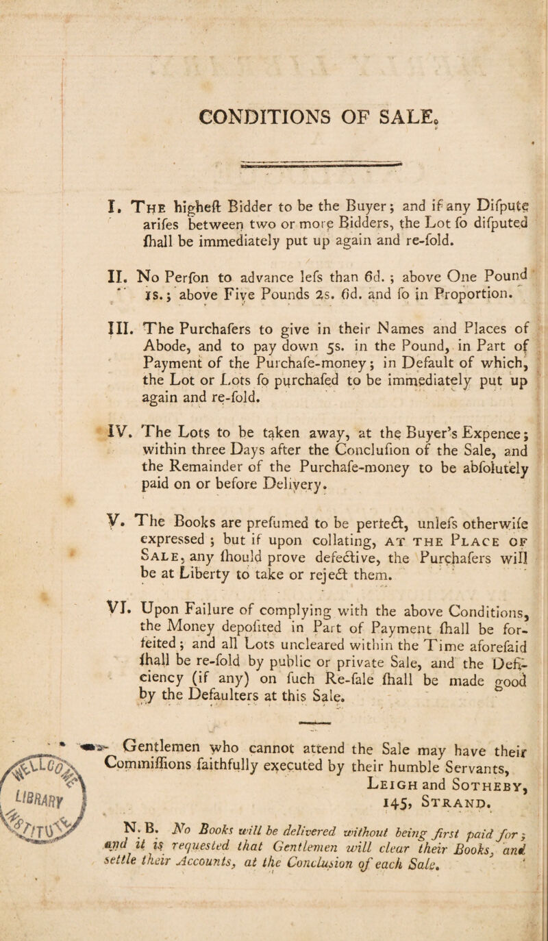 CONDITIONS OF SALE. I. The higheft Bidder to be the Buyer; and if any DifputC arifes between two or mot p Bidders, the Lot fo difputed fhall be immediately put up again and re-fold. II. No Perfon to advance lefs than 6d. ; above One Pound *s.; above Five Pounds 2s. (Id. and fo in Proportion. III. The Purchafers to give in their Names and Places of Abode, and to pay down 5s. in the Pound, in Part of Payment of the Purchafe-money; in Default of which, the Lot or Lots fo piirchafed to be immediately put up again and re-fold. IV. The Lots to be taken away, at the Buyer’s Expence; within three Days after the Conclufion of the Sale, and the Remainder of the Purchafe-money to be abfolutely paid on or before Delivery. V. The Books are prefumed to be pertedf, unlefs otherwise expressed ; but if upon collating, at the Place of Sale, any ihould prove defective, the Purchafers will be at Liberty to take or rejedt them. VI. Upon Failure of complying with the above Conditions, the Money depohted in Part of Payment fhall be for¬ feited ; and all Lots uncleared within the Time aforefaid fhall be re-fold by public or private Sale, and the Defi¬ ciency (if any) on fuch Re-fale fhall be made ^00d by the Defaulters at this Sale. >• Gentlemen yvho cannot attend the Sale may have their Commiffions faithfully executed by their humble Servants, Leigh and Sotheby, 145, Strand. N; B. ]\ro Books will be delivered without being first paid for ; arid it requested that Gentlemen will clear their Books3 and settle their Accounts, at the Conclusion of each Sale,