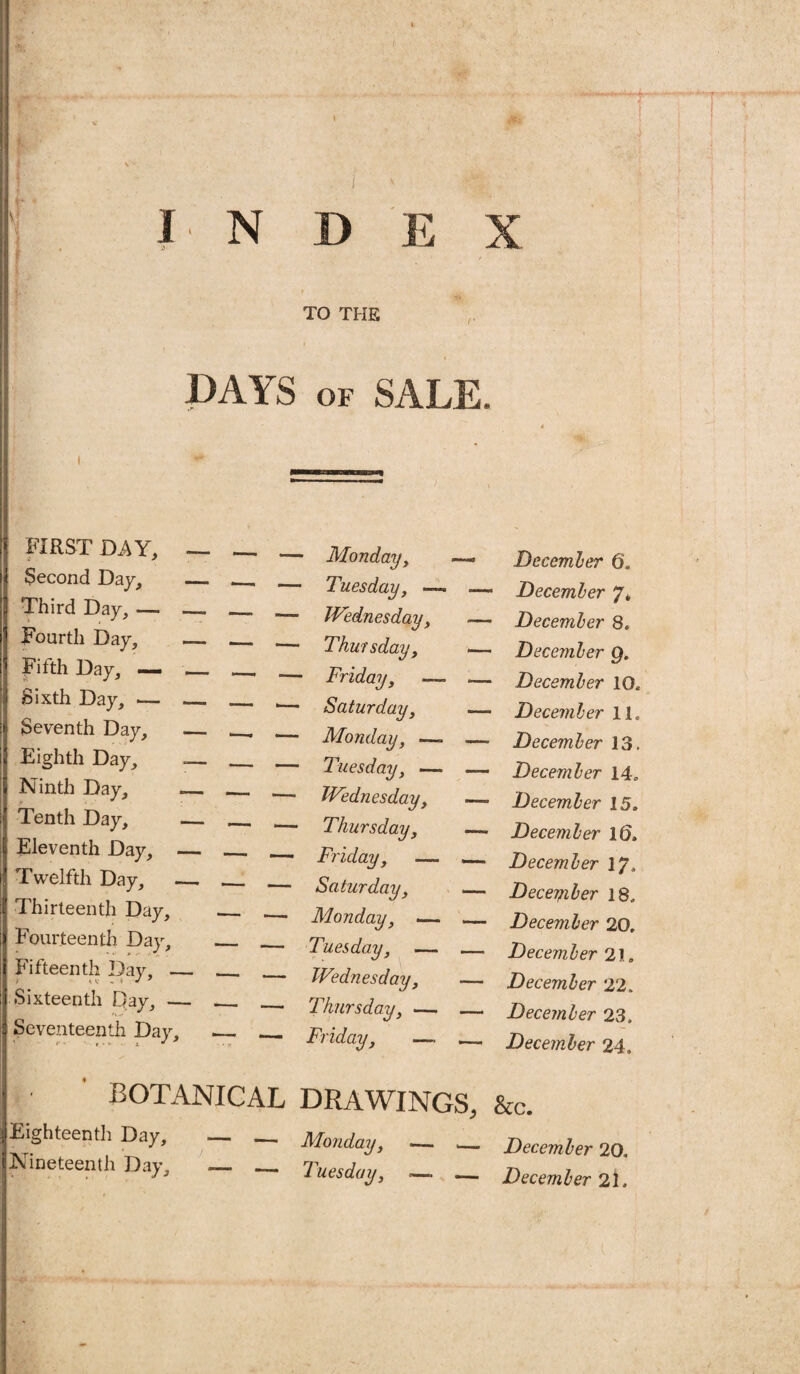 !■ N D E X f . TO THE i DAYS of SALE. i *• FIRST DAY, — Second Day, _ Third Day, — — Fourth Day, — Fifth Day, — _ Sixth Day, •— — Seventh Day, — Eighth Day, —- Ninth Day, — Tenth Day, — Eleventh Day, — Twelfth Day, — Thirteenth Day, Fourteenth Day, Fifteenth Day, — Sixteenth pay, — Seventeenth Day, Monday, Tuesday, Wednesday, Thursday, Friday, —- Saturday, Monday, —- Tuesday, — Wednesday, Thursday, Friday, —- Saturday, Monday, — Tuesday, — Wednesday, Thursday, — Friday, —, December 6. December 7* December 8. December g. December 10, December 11. December 13. December 14. December 15. December 10, December 17, December 18, December 20, December 21. December 22. December 23. December 24, BOTANICAL DRAWINGS, Eighteenth Day, — .— Monday, — Nineteenth Day, — _ _ _ &c. December 20. December 2l.